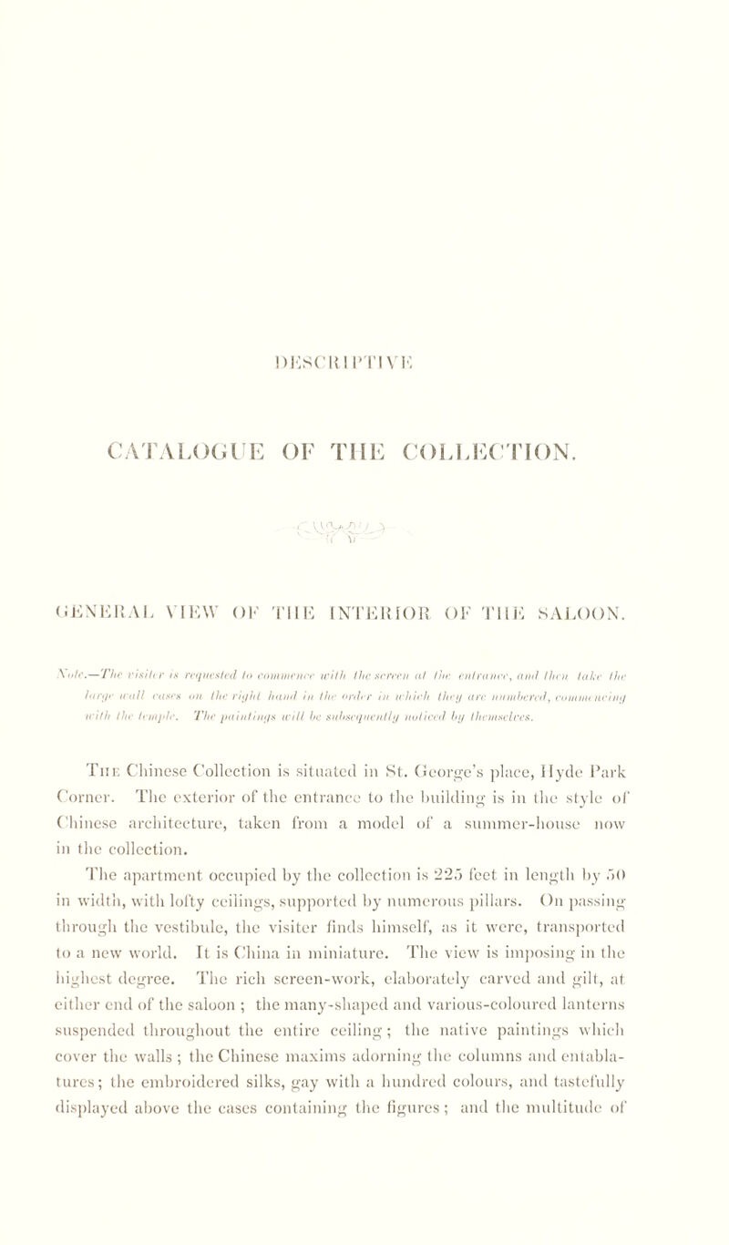 DESCR1PTI VK CATALOGUE OF THE COLLECTION. '■'l \i GENERAL VIEW OF THE INTERIOR OF SALOON. \o(e.—The visiter is requested to commence with the screen at the entrance, and then take the large trail cases an the -right hand in the order in which they are numbered, commencing with the temple. The paintings will be subsequently noticed by themselres. The Chinese Collection is situated in St. George’s place, Hyde Park Corner. The exterior of the entrance to the building is in the style of Chinese architecture, taken from a model of a summer-house now in the collection. The apartment occupied by the collection is 225 feet in length by 50 in width, with lofty ceilings, supported by numerous pillars. On passing- through the vestibule, the visiter finds himself, as it were, transported to a new world. It is China in miniature. The view is imposing in the highest degree. The rich screen-work, elaborately carved and gilt, at either end of the saloon ; the many-shaped and various-coloured lanterns suspended throughout the entire ceiling; the native paintings which cover the walls ; the Chinese maxims adorning the columns and entabla¬ tures ; the embroidered silks, gay with a hundred colours, and tastefully displayed above the cases containing the figures; and the multitude of