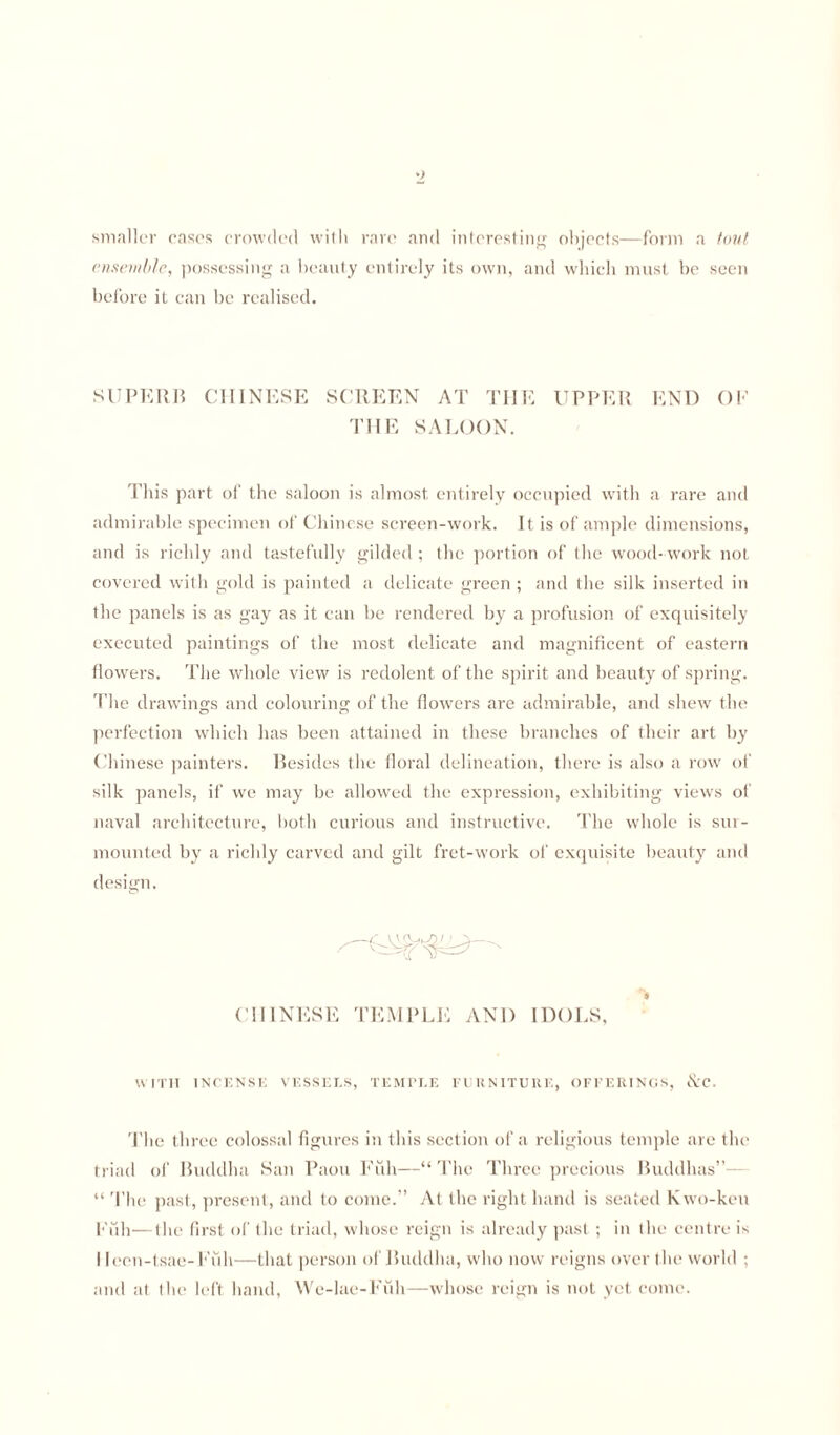 smaller cases crowded with rare and interesting objects—form a tout ensemble, possessing a beauty entirely its own, and which must be seen before it can be realised. SUPERB CHINESE SCREEN AT THE UPPER END OF THE SALOON. This part of the saloon is almost entirely occupied with a rare and admirable specimen of Chinese screen-work. It is of ample dimensions, and is richly and tastefully gilded; the portion of the wood-work not covered with gold is painted a delicate green ; and the silk inserted in the panels is as gay as it can be rendered by a profusion of exquisitely executed paintings of the most delicate and magnificent of eastern flowers. The whole view is redolent of the spirit and beauty of spring. The drawings and colouring of the flowers are admirable, and shew the perfection which has been attained in these branches of their art by Chinese painters. Besides the floral delineation, there is also a row of silk panels, if we may be allowed the expression, exhibiting views of naval architecture, both curious and instructive. The whole is sur¬ mounted by a richly carved and gilt fret-work of exquisite beauty and design. CHINESE TEMPLE AND IDOLS, WITH INCENSE VESSELS, TEMPLE FURNITURE, OFFERINGS, &C. The three colossal figures in this section of a religious temple are the triad of Buddha San Paon Full—“ The Three precious Buddhas”— “ The past, present, and to come.” At the right hand is seated Kwo-keu Full—the first of the triad, whose reign is already past; in the centre is I leen-tsae-Fiih—that person of Buddlui, who now reigns over the world ; and at the left hand, We-lae-Fuh—whose reign is not yet come.