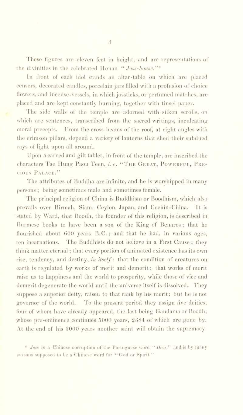 the divinities in the celebrated Honan “Joss-house.”* In front of each idol stands an altar-table on which are placed censers, decorated candles, porcelain jars filled with a profusion of choice flowers, and incense-vessels, in which jossticks, or perfumed mat lies, are placed and are kept constantly burning, together with tinsel paper. The side walls of the temple are adorned with silken scrolls, on which are sentences, transcribed from the sacred writings, inculcating moral precepts. From the cross-beams of the roof, at right angles with the crimson pillars, depend a variety of lanterns that shed their subdued rays of light upon all around. Upon a carved and gilt tablet, in front of the temple, are inscribed the characters Tae Hung Paou Teen, i.e. “The Great, Powerful, Pre¬ vious Palace/’ The attributes of Buddha are infinite, and he is worshipped in many persons ; being sometimes male and sometimes female. The principal religion of China is Buddhism or Boodhism, which also prevails over Birmah, Siam, Ceylon, Japan, and Cochin-China. It is stated by Ward, that Boodli, the founder of this religion, is described in Burmese books to have been a son of the King of Benares ; that he flourished about 600 years B.C. ; and that he had, in various ages, ten incarnations. The Buddhists do not believe in a First Cause ; they think matter eternal; that every portion of animated existence has its own rise, tendency, and destiny, in itself; that the condition of creatures on earth is regulated by works of merit and demerit ; that works of merit raise us to happiness and the world to prosperity, while those of vice and demerit degenerate the world until the universe itself is dissolved. They suppose a superior deity, raised to that rank by his merit; but he is not governor of the world. To the present period they assign five deities, four of whom have already appeared, the last being Gandama or Boodli, whose pre-eminence continues 5000 years, 2384 of which are gone by. At the end of his 5000 years another saint will obtain the supremacy. * Joss is a Chinese corruption of the Portuguese word “ Deos,” and is by many persons supposed to be a Chinese word for “ God or Spirit.'1