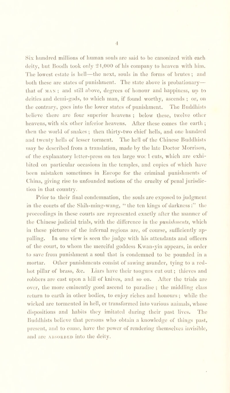 Six hundred millions of human souls are said to he canonized with each deity, but Boodh took only 21,000 of his company to heaven with him. The lowest estate is hell—the next, souls in the forms of brutes ; and both these are states of punishment. The state above is probationary— that of man ; and still above, degrees of honour and happiness, up to deities and deini-gods, to which man, if found worthy, ascends ; or, on the contrary, goes into the lower states of punishment. The Buddhists believe there are four superior heavens ; below these, twelve other heavens, with six other inferior heavens. After these comes the earth ; then the world of snakes ; then thirty-two chief hells, and one hundred and twenty hells of lesser torment. The hell of the Chinese Buddhists may be described from a translation, made by the late Doctor Morrison, of the explanatory letter-press on ten large woe 1 cuts, which are exhi¬ bited on particular occasions in the temples, and copies of which have been mistaken sometimes in Europe for the criminal punishments of China, giving rise to unfounded notions of the cruelty of penal jurisdic¬ tion in that country. Prior to their final condemnation, the souls are exposed to judgment in the courts of the Sluh-ming-wang, “ the ten kings of darkness the proceedings in these courts are represented exactly after the manner of the Chinese judicial trials, with the difference in the punishments, which in these pictures of the infernal regions are, of course, sufficiently ap¬ palling. In one view is seen the judge with his attendants and officers of the court, to whom the merciful goddess Kwan-yin appears, in order to save from punishment a soul that is condemned to be pounded in a mortar. Other punishments consist of sawing asunder, tying to a red- hot pillar of brass, &c. Liars have their tongues cut out; thieves and robbers are cast upon a hill of knives, and so on. After the trials are over, the more eminently good ascend to paradise ; the middling class return to earth in other bodies, to enjoy riches and honours; Avhile the wicked are tormented in hell, or transformed into various animals, whose dispositions and habits they imitated during their past lives. The Buddhists believe that persons who obtain a knowledge of things past, present, and to come, have the power of rendering themselves invisible, and are aissorued into the deity.