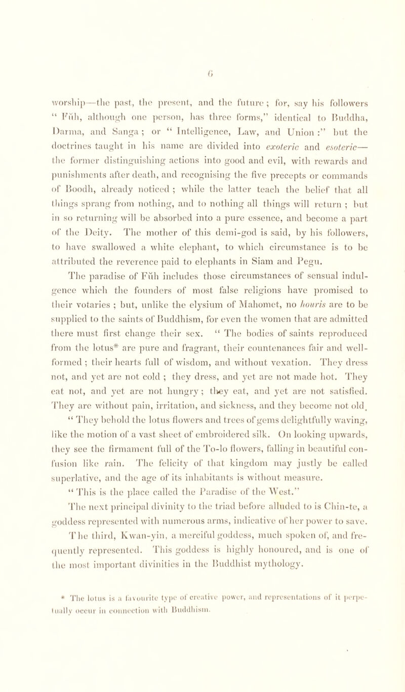 worship—the past, the present, and the future; for, say liis followers “ Filli, although one person, has three forms,” identical to Buddha, Darma, and Sanga; or “ Intelligence, Law, and Union but the doctrines taught in his name are divided into exoteric and esoteric— the former distinguishing actions into good and evil, with rewards and punishments after death, and recognising the five precepts or commands of Boodh, already noticed ; while the latter teach the belief that all things sprang from nothing, and to nothing all things will return ; but in so returning will be absorbed into a pure essence, and become a part of the Deity. The mother of this demi-god is said, by his followers, to have swallowed a white elephant, to which circumstance is to be attributed the reverence paid to elephants in Siam and Pegu. The paradise of Filli includes those circumstances of sensual indul¬ gence which the founders of most false religions have promised to their votaries ; but, unlike the elysium of Mahomet, no hour is are to be supplied to the saints of Buddhism, for even the women that are admitted there must first change their sex. “ The bodies of saints reproduced from the lotus* are pure and fragrant, their countenances fair and well- formed ; their hearts full of wisdom, and without vexation. They dress not, and yet are not cold ; they dress, and yet are not made hot. They eat not, and yet are not hungry; they eat, and yet are not satisfied. They are without pain, irritation, and sickness, and they become not old, “ They behold the lotus flowers and trees of gems delightfully waving, like the motion of a vast sheet of embroidered silk. On looking upwards, they see the firmament full of the To-lo flowers, falling in beautiful con¬ fusion like rain. The felicity of that kingdom may justly be called superlative, and the age of its inhabitants is without measure. “This is the place called the Paradise of the West.” The next principal divinity to the triad before alluded to is Chin-te, a goddess represented with numerous arms, indicative other power to save. The third, Kwan-yin, a merciful goddess, much spoken of, and fre¬ quently represented. This goddess is highly honoured, and is one of the most important divinities in the Buddhist mythology. * The lotus is a favourite type of creative power, and representations of it perpe¬ tually occur in connection with Buddhism.