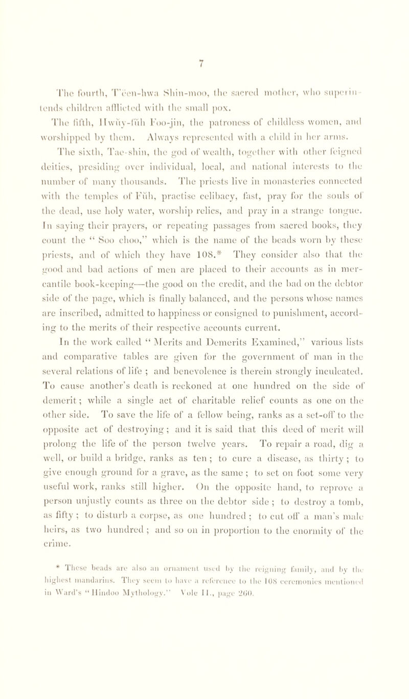 The fourth, T'ecn-hwa Shin-moo, the sacred mother, who superin tends children afflicted with the small pox. The fifth, llwuy-fiih Foo-jin, the patroness of childless women, and worshipped by them. Always represented with a child in her arms. The sixth, Tae-shin, the god of wealth, together with other feigned deities, presiding over individual, local, and national interests to the number of many thousands. The priests live in monasteries connected with the temples of Full, practise celibacy, fast, pray for the souls of the dead, use holy water, worship relics, and pray in a strange tongue. In saying their prayers, or repeating passages from sacred books, they count the “ Soo ehoo,” which is the name of the beads worn by these priests, and of which they have 108.* They consider also that the good and had actions of men are placed to their accounts as in mer¬ cantile book-keeping—the good on the credit, and the bad on the debtor side of the page, which is finally balanced, and the persons whose names are inscribed, admitted to happiness or consigned to punishment, accord¬ ing to the merits of their respective accounts current. In the work called “ Merits and Demerits Examined,” various lists and comparative tables are given for the government of man in the several relations of life ; and benevolence is therein strongly inculcated. To cause another’s death is reckoned at one hundred on the side of demerit; while a single act of charitable relief counts as one on the other side. To save the life of a fellow being, ranks as a set-off to the opposite act of destroying; and it is said that this deed of merit will prolong the life of the person twelve years. To repair a road, dig a well, or build a bridge, ranks as ten ; to cure a disease, as thirty ; to give enough ground for a grave, as the same ; to set on foot some very useful work, ranks still higher. On the opposite hand, to reprove a person unjustly counts as three on the debtor side ; to destroy a tomb, as fifty ; to disturb a corpse, as one hundred ; to cut off a man’s male heirs, as two hundred ; and so on in proportion to the enormity of the crime. * These beads are also an ornament used by the reigning family, and by tin highest mandarins, they seem to have a reference to the 108 ceremonies mentioned in Ward's “Hindoo Mythology.” Vole II., page ‘200.