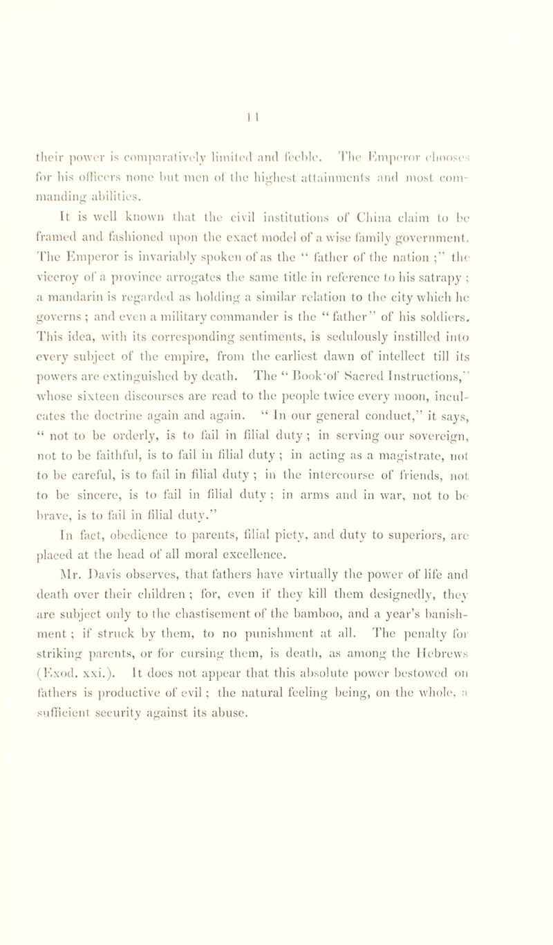 their power is comparatively limited and feeble. The Emperor chooses for his officers none but men of the highest attainments and most com¬ manding abilities. It is well known that the civil institutions of China claim to be framed and fashioned upon the exact model of a wise family government. The Emperor is invariably spoken of as the “ father of the nation the viceroy of a province arrogates the same title in reference to his satrapy ; a mandarin is regarded as holding a similar relation to the city which he governs; and even a military commander is the “father” of his soldiers. This idea, with its corresponding sentiments, is sedulously instilled into every subject of the empire, from the earliest dawn of intellect till its powers are extinguished by death. The “ Book‘of Sacred Instructions,” whose sixteen discourses are read to the people twice every moon, incul¬ cates the doctrine again and again. “ In our general conduct,” it says, “ not to be orderly, is to fail in filial duty ; in serving our sovereign, not to be faithful, is to fail in filial duty ; in acting as a magistrate, not to be careful, is to fail in filial duty ; in the intercourse of friends, not to be sincere, is to fail in filial duty ; in arms and in war, not to be brave, is to fail in filial duty.” In fact, obedience to parents, filial piety, and duty to superiors, are placed at the head of all moral excellence. Mr. Davis observes, that fathers have virtually the power of life and death over their children ; for, even if they kill them designedly, they are subject only to the chastisement of the bamboo, and a year’s banish¬ ment ; if struck by them, to no punishment at all. The penalty for striking parents, or for cursing them, is death, as among the Hebrews (Kxod. xxi.). It does not appear that this absolute power bestowed on fathers is productive of evil; the natural feeling being, on the whole, a sufficient security against its abuse.