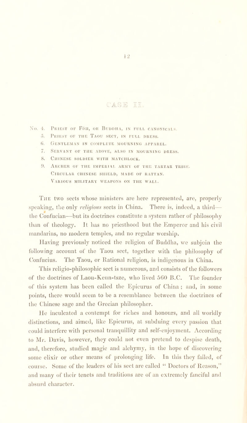 CASE II. N'o. 4. Priest of Full, ou Buddha, in full canonicals 5. Priest of tiif. Taou sect, in full dress. <>. Gentleman in complete mourning apparel. 7. Servant of the above, also in mourning dress. 8. Chinese soldier with matchlock. !). Archer of the imperial army of the tartar tribe. Circular Chinese shield, made of rattan. Various military weapons on the wall. The two sects whose ministers are here represented, are, properly speaking, the only religious sects in China. There is, indeed, a third— the Confucian—but its doctrines constitute a system rather of philosophy than of theology. It has no priesthood but the Emperor and his civil mandarins, no modern temples, and no regular worship. Having previously noticed the religion of Buddha, we subjoin the following account of the Taou sect, together with the philosophy of Confucius. The Taou, or Rational religion, is indigenous in China. This religio-philosophic sect is numerous, and consists of the followers of the doctrines of Laou-Keun-tsze, who lived 5G0 B.C. The founder of this system has been called the Epicurus of China ; and, in some points, there would seem to be a resemblance between the doctrines of the Chinese sage and the Grecian philosopher. He inculcated a contempt for riches and honours, and all worldly distinctions, and aimed, like Epicurus, at subduing every passion that could interfere with personal tranquillity and self-enjoyment. According to Mr. Davis, however, they could not even pretend to despise death, and, therefore, studied magic and alehymy, in the hope of discovering some elixir or other means of prolonging life. In this they failed, of course. Some of the leaders of his sect are called “ Doctors of Reason,” and many of their tenets and traditions are of an extremely fanciful and absurd character.