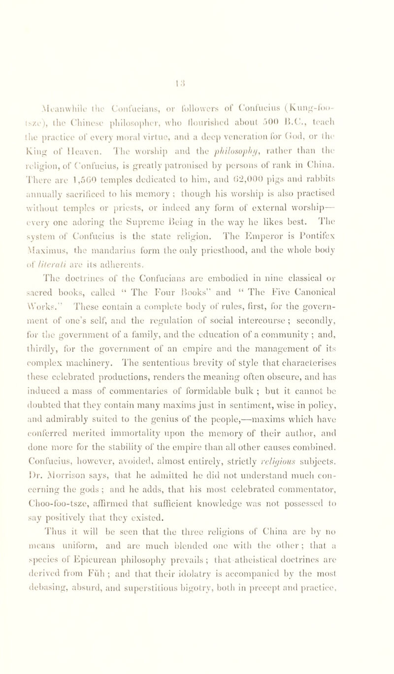 Meanwhile the Confucians, or followers of Confucius (Kung-foo- isze), the Chinese philosopher, who flourished about >00 B.C., teach the practice of every moral virtue, and a deep veneration for God, or the King of Heaven. The worship and the ‘philosophy, rather than the religion, of Confucius, is greatly patronised by persons of rank in China. There are 1,500 temples dedicated to him, and 02,000 pigs and rabbits annually sacrificed to his memory ; though his worship is also practised without temples or priests, or indeed any form of external worship-— every one adoring the Supreme Being in the way he likes best. The system of Confucius is the state religion. The Emperor is Pontifex Maximus, the mandarins form the only priesthood, and the whole body of literati are its adherents. The doctrines of the Confucians are embodied in nine classical or sacred books, called “ The Four Books” and “ The Five Canonical Works.” These contain a complete body of rules, first, for the govern¬ ment of one’s self, and the regulation of social intercourse ; secondly, for the government of a family, and the education of a community ; and, thirdly, for the government of an empire and the management of its complex machinery. The sententious brevity of style that characterises these celebrated productions, renders the meaning often obscure, and has induced a mass of commentaries of formidable bulk ; but it cannot be doubted that they contain many maxims just in sentiment, wise in policy, and admirably suited to the genius of the people,—maxims which have conferred merited immortality upon the memory of their author, and done more for the stability of the empire than all other causes combined. Confucius, however, avoided, almost entirely, strictly religious subjects. Dr. Morrison says, that he admitted he did not understand much con¬ cerning the gods; and he adds, that his most celebrated commentator, Choo-foo-tsze, affirmed that sufficient knowledge was not possessed to say positively that they existed. Thus it will be seen that the three religions of China are by no means uniform, and are much blended one with the other; that a species of Epicurean philosophy prevails; that atheistical doctrines are derived from Full ; and that their idolatry is accompanied by the most debasing, absurd, and superstitious bigotry, both in precept and practice,