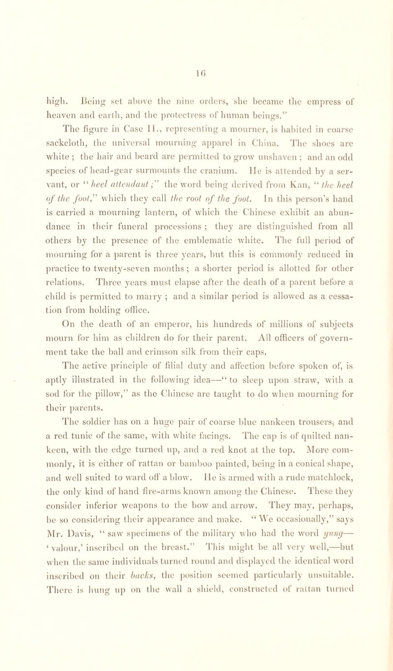 high. Being set above the nine orders, she became the empress of heaven and earth, and the protectress of human beings.” The figure in Case 11., representing a mourner, is habited in coarse sackcloth, the universal mourning apparel in China. The shoes are white ; the hair and beard are permitted to grow unshaven ; and an odd species of head-gear surmounts the cranium. He is attended by a ser¬ vant, or “ heel attendant, ” the word being derived from Kan, “ the heel of the foot, which they call the root of the foot. In this person’s hand is carried a mourning lantern, of which the Chinese exhibit an abun¬ dance in tbeir funeral processions ; they are distinguished from all others by the presence of the emblematic white. The full period of mourning for a parent is three years, but this is commonly reduced in practice to twenty-seven months ; a shorter period is allotted for other relations. Three years must elapse after the death of a parent before a child is permitted to marry ; and a similar period is allowed as a cessa¬ tion from holding office. On the death of an emperor, his hundreds of millions of subjects mourn for him as children do for their parent. All officers of govern¬ ment take the ball and crimson silk from their caps. The active principle of filial duty and affection before spoken of, is aptly illustrated in the following idea—“ to sleep upon straw, with a sod for the pillow,” as the Chinese are taught to do when mourning for their parents. The soldier has on a huge pair of coarse blue nankeen trousers, and a red tunic of the same, with white facings. The cap is of quilted nan¬ keen, with the edge turned up, and a red knot at the top. More com¬ monly, it is either of rattan or bamboo painted, being in a conical shape, and well suited to ward off a blow. lie is armed with a rude matchlock, the only kind of hand fire-arms known among the Chinese. These they consider inferior weapons to the bow and arrow. They may, perhaps, be so considering their appearance and make. “ We occasionally,” says Mr. Davis, “ saw specimens of the military who had the word ymiy— ‘ valour,’ inscribed on the breast.” This might be all very well,—but when the same individuals turned round and displayed the identical word inscribed on their hacks, the position seemed particularly unsuitable. There is hung up on the wall a shield, constructed of rattan turned