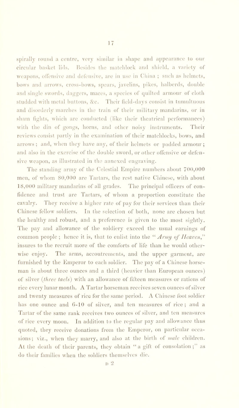 spirally round a centre, very similar in shape and appearance to our circular basket lids. llesides the matchlock and shield, a variety of weapons, offensive and defensive, are in use in China ; such as helmets, bows and arrows, cross-bows, spears, javelins, pikes, halberds, double and single swords, daggers, maces, a species of quilted armour of cloth studded with metal buttons, &c. Their field-days consist in tumultuous and disorderly marches in the train of their military mandarins, or in sham fights, which are conducted (like their theatrical performances) with the din of gongs, horns, and other noisy instruments. Their reviews consist partly in the examination of their matchlocks, bows, and arrows ; and, when they have any, of their helmets or padded armour ; and also in the exercise of the double sword, or other offensive or defen¬ sive weapon, as illustrated in the annexed engraving. The standing army of the Celestial Empire numbers about T0<>,<>00 men, of whom 80,000 are Tartars, the rest native Chinese, with about 18,000 military mandarins of all grades. The principal officers of con¬ fidence and trust are Tartars, of whom a proportion constitute the cavalry. They receive a higher rate of pay for their services than their Chinese fellow soldiers. In the selection of both, none are chosen but the healthy and robust, and a preference is given to the most sightly. The pay and allowance of the soldiery exceed the usual earnings of common people ; hence it is, that to enlist into the “ Army of Heaven,'1' insures to the recruit more of the comforts of life than he would other¬ wise enjoy. The arms, accoutrements, and the upper garment, arc furnished by the Emperor to each soldier. The pay of a Chinese horse¬ man is about three ounces and a third (heavier than European ounces) of silver (three taels) with an allowance of fifteen measures or rations of rice every lunar month. A Tartar horseman receives seven ounces of silver and twenty measures of rice for the same period. A Chinese foot soldier has one ounce and 6-10 of silver, and ten measures of rice ; and a Tartar of the same rank receives two ounces of silver, and ten measures of rice every moon. In addition to the regular pay and allowance thus quoted, they receive donations from the Emperor, on particular occa¬ sions; viz., when they marry, and also at the birth of male children. At the death of their parents, they obtain “a gift of consolation;” as do their families when the soldiers themselves die. n 2