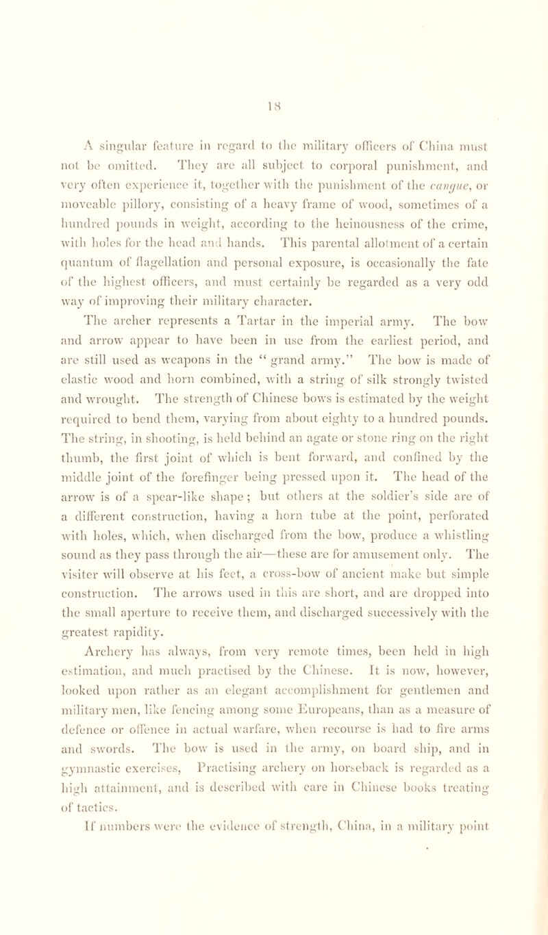 A singular feature in regard to the military officers of China must not he omitted. They are all subject to corporal punishment, and very often experience it, together with the punishment of the cangue, or moveable pillory, consisting of a heavy frame of wood, sometimes of a hundred pounds in weight, according to the heinousness of the crime, with holes for the head and hands. This parental allotment of a certain quantum of flagellation and personal exposure, is occasionally the fate of the highest officers, and must certainly be regarded as a very odd way of improving their military character. The archer represents a Tartar in the imperial army. The bow and arrow appear to have been in use from the earliest period, and are still used as weapons in the “ grand army.” The bow is made of elastic wood and horn combined, with a string of silk strongly twisted and wrought. The strength of Chinese bows is estimated by the weight required to bend them, varying from about eighty to a hundred pounds. The string, in shooting, is held behind an agate or stone ring on the right thumb, the first joint of which is bent forward, and confined by the middle joint of the forefinger being pressed upon it. The head of the arrow is of a spear-like shape; but others at the soldier’s side are of a different construction, having a horn tube at the point, perforated with holes, which, when discharged from the bow, produce a whistling sound as they pass through the air—these are for amusement only. The visiter will observe at his feet, a cross-bow of ancient make but simple construction. The arrows used in this are short, and are dropped into the small aperture to receive them, and discharged successively with the greatest rapidity. Archery has always, from very remote times, been held in high estimation, and much practised by the Chinese. It is now, however, looked upon rather as an elegant accomplishment for gentlemen and military men, like fencing among some Europeans, than as a measure of defence or offence in actual warfare, when recourse is had to fire arms and swords. The bow is used in the army, on board ship, and in gymnastic exercises, Practising archery on horseback is regarded as a high attainment, and is described with care in Chinese books treating of tactics. If numbers were the evidence of strength, China, in a military point