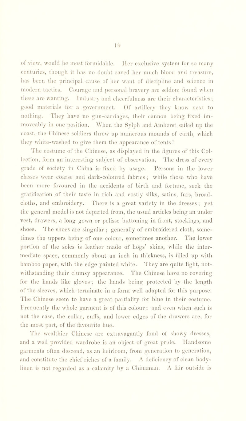 of view, would be most formidable. Her exclusive system for so many centuries, though it has no doubt saved her much blood and treasure, has been the principal cause of her want of discipline and science in modern tactics. Courage and personal bravery are seldom found when these are wanting. Industry and cheerfulness are their characteristics; good materials for a government. Of artillery they know next to nothing. They have no gun-carriages, their cannon being fixed im- moveably in one position. When the Sylph and Amherst sailed up the coast, the Chinese soldiers threw up numerous mounds of earth, which they white-washed to give them the appearance of tents ! The costume of the Chinese, as displayed in the figures of this Col¬ lection, form an interesting subject of observation. The dress of every grade of society in China is fixed by usage. Persons in the lower classes wear coarse and dark-coloured fabrics; while those who have been more favoured in the accidents of birth and fortune, seek the gratification of their taste in rich and costly silks, satins, furs, broad¬ cloths, and embroidery. There is a great variety in the dresses ; yet the general model is not departed from, the usual articles being an under vest, drawers, a long gown or pelisse buttoning in front, stockings, and shoes. The shoes are singular ; generally of embroidered cloth, some¬ times the uppers being of one colour, sometimes another. The lower portion of the soles is leather made of hogs’ skins, while the inter¬ mediate space, commonly about an inch in thickness, is filled up with bamboo paper, with the edge painted white. They are quite light, not¬ withstanding their clumsy appearance. The Chinese have no covering for the hands like gloves; the hands being protected by the length of the sleeves, which terminate in a form well adapted for this purpose. The Chinese seem to have a great partiality for blue in their costume. Frequently the whole garment is of this colour ; and even when such is not the case, the collar, cuffs, and lower edges of the drawers are, for the most part, of the favourite hue. The wealthier Chinese are extravagantly fond of showy dresses, and a well provided wardrobe is an object of great pride. Handsome garments often descend, as an heirloom, from generation to generation, and constitute the chief riches of a family. A deficiency of clean body- linen is not regarded as a calamity by a Chinaman. A fair outside is