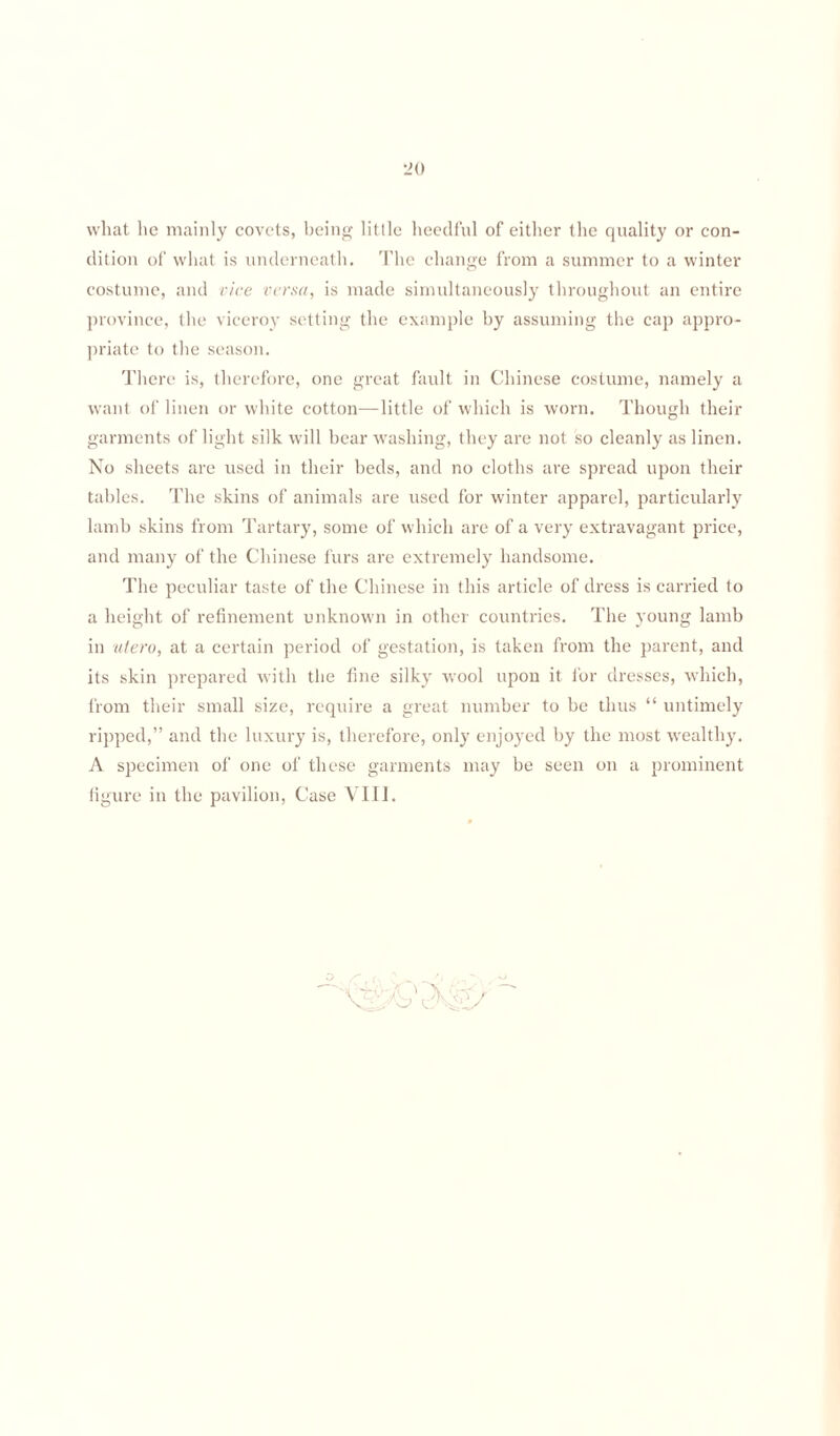 what he mainly covets, being little heedful of either the quality or con¬ dition of what is underneath. The change from a summer to a winter costume, and vice versa, is made simultaneously throughout an entire province, the viceroy setting the example by assuming the cap appro¬ priate to the season. There is, therefore, one great fault in Chinese costume, namely a want of linen or white cotton—little of which is worn. Though their garments of light silk will bear washing, they are not so cleanly as linen. No sheets are used in their beds, and no cloths are spread upon their tables. The skins of animals are used for winter apparel, particularly lamb skins from Tartary, some of which are of a very extravagant price, and many of the Chinese furs are extremely handsome. The peculiar taste of the Chinese in this article of dress is carried to a height of refinement unknown in other countries. The young lamb in utero, at a certain period of gestation, is taken from the parent, and its skin prepared with the fine silky wool upon it for dresses, which, from their small size, require a great number to be thus “ untimely ripped,” and the luxury is, therefore, only enjoyed by the most wealthy. A specimen of one of these garments may be seen on a prominent figure in the pavilion, Case VIII.