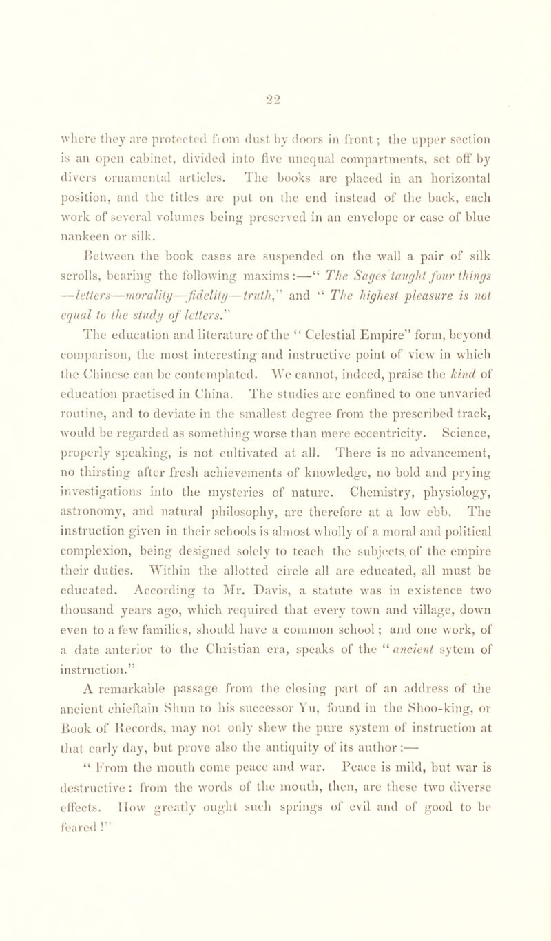 99 where they are protected from dust by doors in front; the upper section is an open cabinet, divided into five unequal compartments, set oft' by divers ornamental articles. The books are placed in an horizontal position, and the titles are put on the end instead of the back, each work of several volumes being preserved in an envelope or case of blue nankeen or silk. Between the book cases are suspended on the wall a pair of silk scrolls, bearing the following maxims:—“ The Sages'taught four things —letters—morality—fidelity—truth, and “ The highest pleasure is not equal to the study of letters.” The education and literature of the “ Celestial Empire” form, beyond comparison, the most interesting and instructive point of view in which the Chinese can be contemplated. We cannot, indeed, praise the hind of education practised in China. The studies are confined to one unvaried routine, and to deviate in the smallest degree from the prescribed track, would be regarded as something worse than mere eccentricity. Science, properly speaking, is not cultivated at all. There is no advancement, no thirsting after fresh achievements of knowledge, no bold and prying investigations into the mysteries of nature. Chemistry, physiology, astronomy, and natural philosophy, are therefore at a low ebb. The instruction given in their schools is almost wholly of a moral and political complexion, being designed solely to teach the subjects, of the empire their duties. Within the allotted circle all are educated, all must be educated. According to Mr. Davis, a statute was in existence two thousand years ago, which required that every town and village, down even to a few families, should have a common school; and one work, of a date anterior to the Christian era, speaks of the “ ancient sytem of instruction.” A remarkable passage from the closing part of an address of the ancient chieftain Shun to his successor Yu, found in the Slioo-king, or Book of Records, may not only shew the pure system of instruction at that early day, but prove also the antiquity of its author:— “ From the mouth come peace and war. Peace is mild, but war is destructive: from the words of the mouth, then, are these two diverse effects. How greatly ought such springs of evil and of good to be feared!”