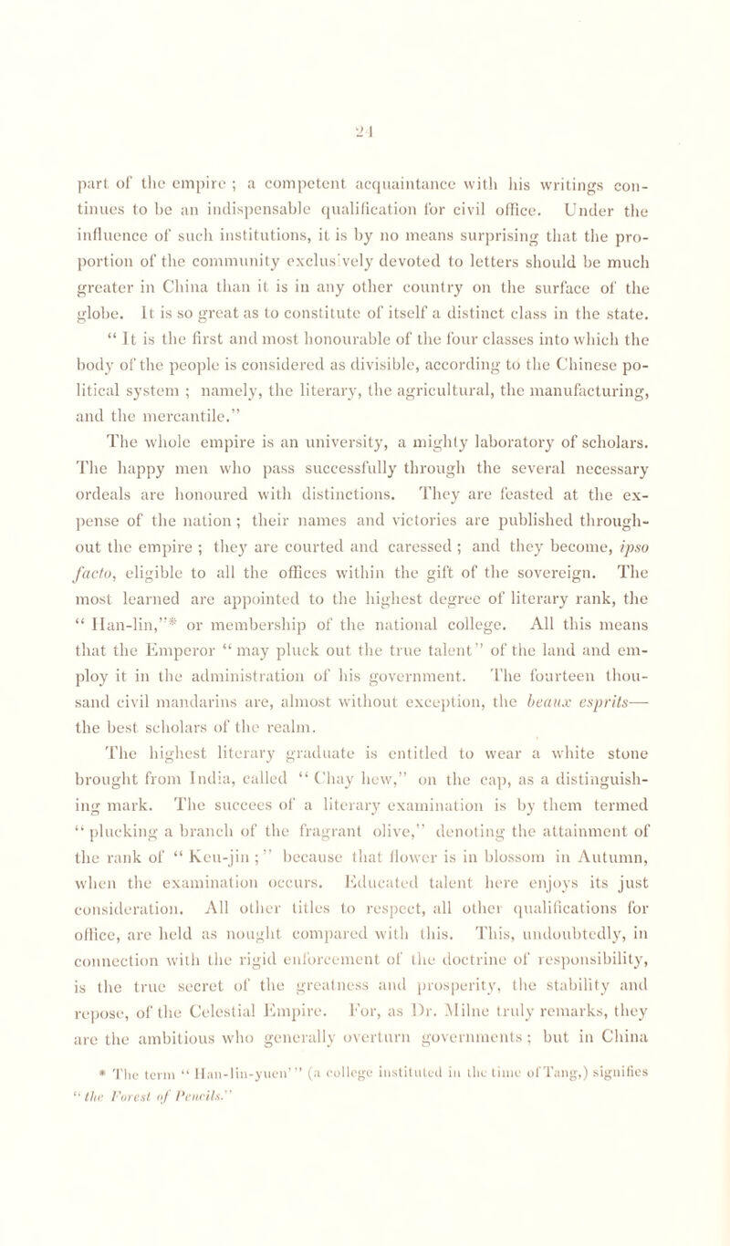 •21 part of the empire ; a competent acquaintance with his writings con¬ tinues to be an indispensable qualification for civil office. Under the influence of such institutions, it is by no means surprising that the pro¬ portion of the community exclus'vely devoted to letters should be much greater in China than it is in any other country on the surface of the globe. It is so great as to constitute of itself a distinct class in the state. “ It is the first and most honourable of the four classes into which the body of the people is considered as divisible, according to the Chinese po¬ litical system ; namely, the literary, the agricultural, the manufacturing, and the mercantile.” The whole empire is an university, a mighty laboratory of scholars. The happy men who pass successfully through the several necessary ordeals are honoured with distinctions. They are feasted at the ex¬ pense of the nation; their names and victories are published through¬ out the empire ; they are courted and caressed ; and they become, ipso facto, eligible to all the offices within the gift of the sovereign. The most learned are appointed to the highest degree of literary rank, the “ Han-lin,”* or membership of the national college. All this means that the Emperor “ may pluck out the true talent” of the land and em¬ ploy it in the administration of his government. The fourteen thou¬ sand civil mandarins are, almost without exception, the beaux esprits— the best scholars of the realm. The highest literary graduate is entitled to wear a white stone brought from India, called “ Chay hew,” on the cap, as a distinguish¬ ing mark. The succees of a literary examination is by them termed “plucking a branch of the fragrant olive,” denoting the attainment of the rank of “ Keu-jin ; ” because that flower is in blossom in Autumn, when the examination occurs. Educated talent here enjoys its just consideration. All other titles to respect, all other qualifications for office, are held as nought compared with this. This, undoubtedly, in connection with the rigid enforcement of the doctrine of responsibility, is the true secret of the greatness and prosperity, the stability and repose, of the Celestial Empire. For, as Dr. Milne truly remarks, they are the ambitious who generally overturn governments; but in China * 'flic term “ Han-lin-yuen’” (a college instituted in the time of Tang,) signifies “ the Forest of Pencils.