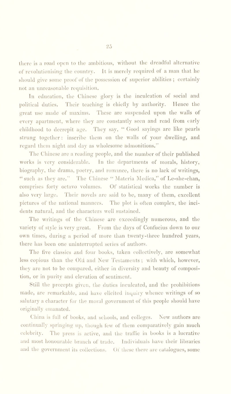 25 there is a road open to the ambitious, without the dreadful alternative of revolutionising the country. It is merely required of a man that he should give some proof of the possession of superior abilities; certainly not an unreasonable requisition. In education, the Chinese glory is the inculcation of social and political duties. Their teaching is chieily by authority, lienee the great use made of maxims. These are suspended upon the walls of every apartment, where they are constantly seen and read from early childhood to decrepit age. They say, “ Good sayings arc like pearls strung together: inscribe them on the walls of your dwelling, and regard them night and day as wholesome admonitions.” The Chinese are a reading people, and the number of their published works is very considerable. In the departments of morals, history, biography, the drama, poetry, and romance, there is no lack of writings, “ such as they are.” The Chinese “ Materia Medica,” of Le-she-chan, comprises forty octavo volumes. Of statistical works the number is also very large. Their novels are said to be, many of them, excellent pictures of the national manners. The plot is often complex, the inci¬ dents natural, and the characters well sustained. The writings of the Chinese are exceedingly numerous, and the variety of style is very great. From the days of Confucius down to our own times, during a period of more than twenty-three hundred years, there has been one uninterrupted series of authors. The five classics and four books, taken collectively, are somewhat less copious than the Old and New Testaments ; with which, however, they are not to be compared, either in diversity and beauty of composi¬ tion, or in purity and elevation of sentiment. Still the precepts given, the duties inculcated, and the prohibitions made, are remarkable, and have elicited inquiry whence writings of so salutary a character for the moral government of this people should have originally emanated. China is full of books, and schools, and colleges. New authors are continually springing up, though few of them comparatively gain much celebrity. The press is active, and the traffic in books is a lucrative and most honourable branch of trade. Individuals have their libraries and the government its collections. Of these there are catalogues, some