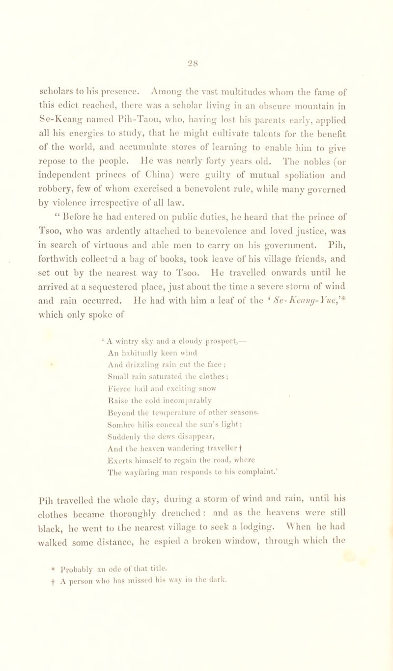 scholars to his presence. Among the vast multitudes whom the fame of this edict reached, there was a scholar living in an obscure mountain in Se-Keang named Pih-Taou, who, having lost his parents early, applied all his energies to study, (hat he might cultivate talents for the benefit of the world, and accumulate stores of learning to enable him to give repose to the people. lie was nearly forty years old. The nobles (or independent princes of China) were guilty of mutual spoliation and robbery, few of whom exercised a benevolent rule, while many governed by violence irrespective of all law. “ Before he had entered on public duties, he heard that the prince of Tsoo, who was ardently attached to benevolence and loved justice, was in search of virtuous and able men to carry on his government. Pih, forthwith collect 'd a bag of books, took leave of his village friends, and set out by the nearest way to Tsoo. He travelled onwards until he arrived at a sequestered place, just about the time a severe storm of wind and rain occurred. He had with him a leaf of the * Se-Keang-Yue,'* which only spoke of ‘ A wintry sky and a cloudy prospect,— An habitually keen wind And drizzling rain cut the face ; Small rain saturated the clothes; Fierce hail and exciting snow Raise the cold incomparably Beyond the temperature of other seasons. Sombre hills conceal the sun’s light; Suddenly the dews disappear, And the heaven wandering traveller f Exerts himself to regain the road, where The wayfaring man responds to his complaint.’ Pih travelled the whole day, during a storm of wind and rain, until his clothes became thoroughly drenched : and as the heavens were still black, he went to the nearest village to seek a lodging. When he had walked some distance, he espied a broken window, through which the * Probably an ode ol that title, t A person who lias missed bis way in the dark.
