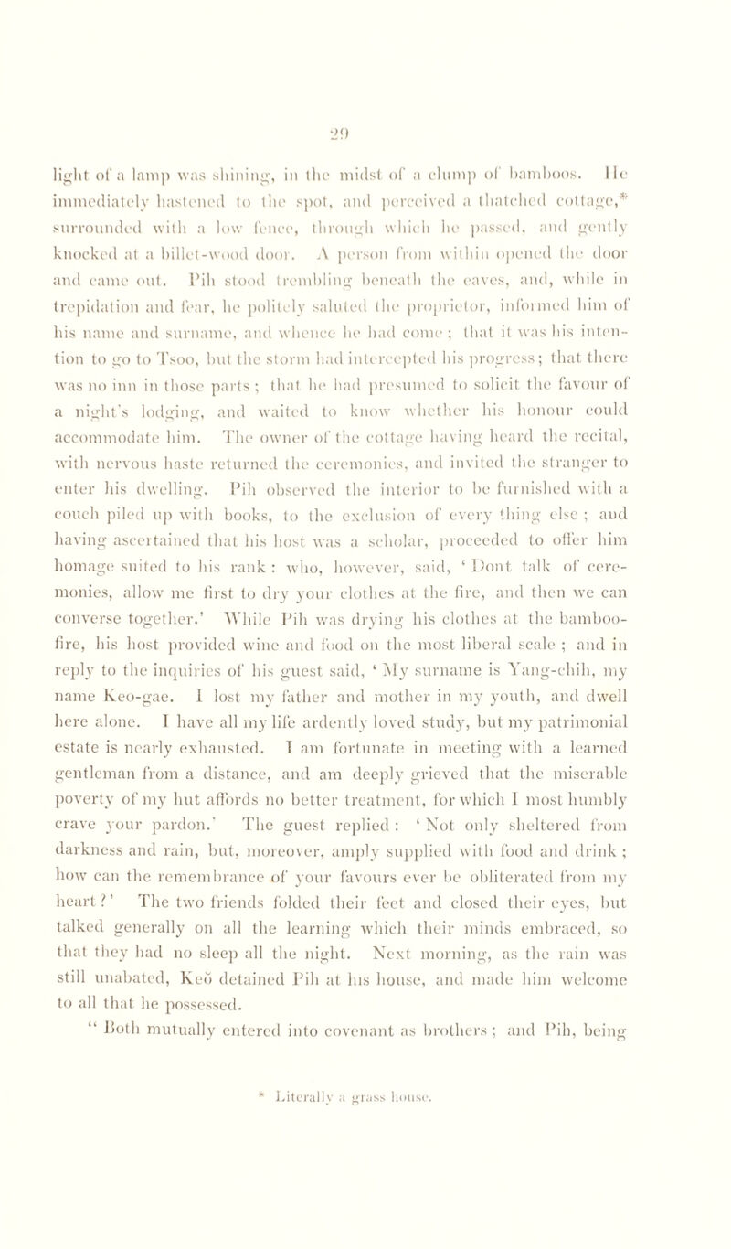 light of a lamp was shining, in (lie midst of a clump of bamboos, lie immediately hastened to the spot, and perceived a thatched cottage,* surrounded with a low fence, through which he passed, and gently knocked at a billet-wood door. A person from within opened the door and came out. Pih stood trembling beneath the eaves, and, while in trepidation and fear, he politely saluted the proprietor, informed him of his name and surname, and whence he had come ; that it was his inten¬ tion to go to Tsoo, hut the storm had intercepted his progress; that there was no inn in those parts ; that he had presumed to solicit the favour of a night's lodging, and waited to know whether his honour could accommodate him. The owner of the cottage having heard the recital, with nervous haste returned the ceremonies, and invited the stranger to enter his dwelling. Pih observed the interior to be furnished with a couch piled up with books, to the exclusion of every thing else ; and having ascertained that his host vras a scholar, proceeded to offer him homage suited to his rank : who, however, said, * Dont talk of cere¬ monies, allow7 me first to dry your clothes at the fire, and then we can converse together.’ While Pih was drying his clothes at the bamboo- fire, his host provided wine and food on the most liberal scale ; and in reply to the inquiries of his guest said, ‘ My surname is Yang-chih, my name Keo-gae. I lost my father and mother in my youth, and dwell here alone. I have all my life ardently loved study, but my patrimonial estate is nearly exhausted. I am fortunate in meeting with a learned gentleman from a distance, and am deeply grieved that the miserable poverty of my hut affords no better treatment, for which 1 most humbly crave your pardon.’ The guest replied : ‘ Not only sheltered from darkness and rain, but, moreover, amply supplied with food and drink ; how can the remembrance of your favours ever be obliterated from my heart ? ’ The two friends folded their feet and closed their eyes, but talked generally on all the learning which their minds embraced, so that they had no sleep all the night. Next morning, as the rain was still unabated, Keo detained Pih at his house, and made him welcome to all that he possessed. “ P>oth mutually entered into covenant as brothers ; and Pih, being Literally a grass house.