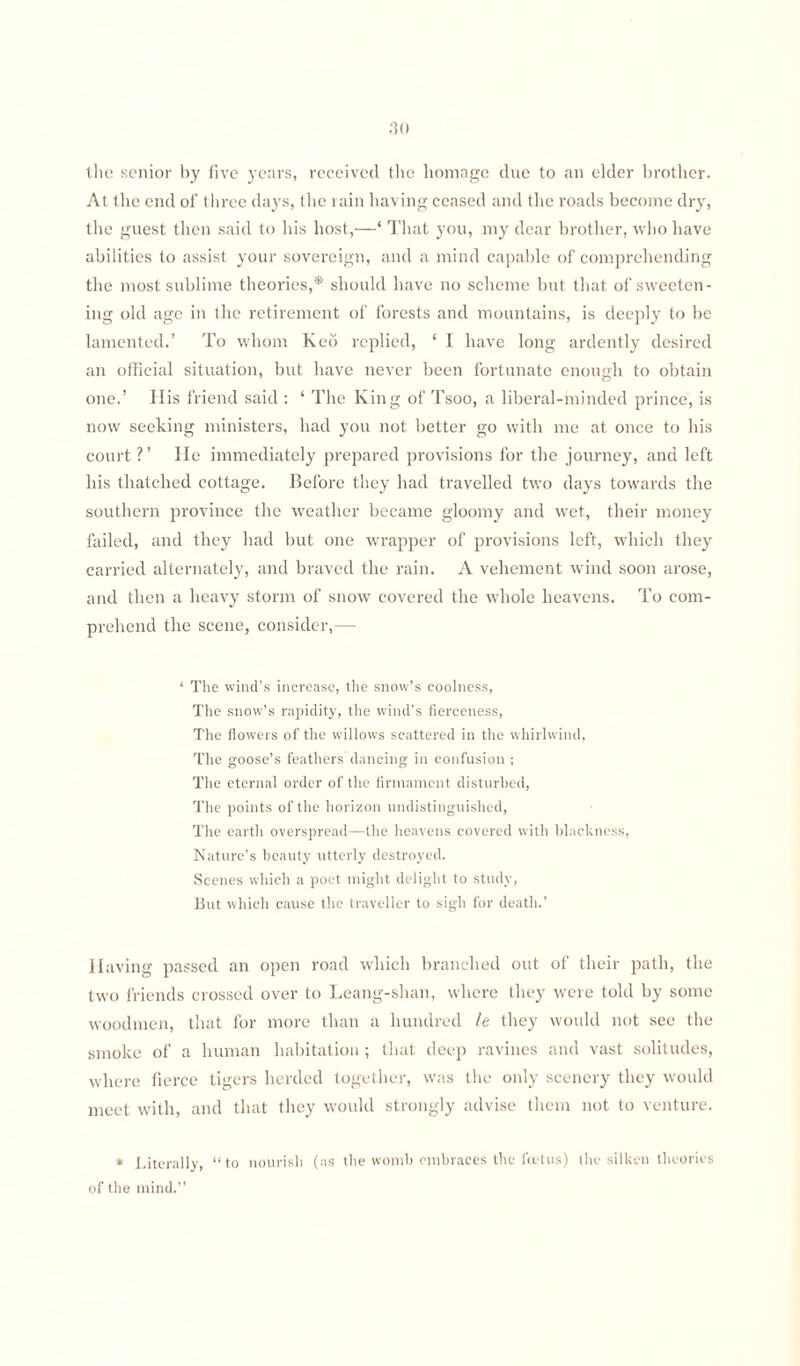 the senior by five years, received the homngc due to an elder brother. At the end of three days, the rain having ceased and the roads become dry, the guest then said to his host,—‘ That you, my dear brother, who have abilities to assist your sovereign, and a mind capable of comprehending the most sublime theories,* should have no scheme but that of sweeten¬ ing old age in the retirement of forests and mountains, is deeply to be lamented.’ To whom Keo replied, ‘ I have long ardently desired an official situation, but have never been fortunate enough to obtain one.’ His friend said : ‘ The King of Tsoo, a liberal-minded prince, is now seeking ministers, had you not better go with me at once to his court ? ’ He immediately prepared provisions for the journey, and left his thatched cottage. Before they had travelled two days towards the southern province the weather became gloomy and wet, their money failed, and they had but one wrapper of provisions left, which they carried alternately, and braved the rain. A vehement wind soon arose, and then a heavy storm of snow covered the whole heavens. To com¬ prehend the scene, consider,—- ‘ The wind’s increase, the snow’s coolness, The snow’s rapidity, the wind’s fierceness, The flowers of the willows scattered in the whirlwind, The goose’s feathers dancing in confusion ; The eternal order of the firmament disturbed, The points of the horizon undistinguished, The earth overspread—the heavens covered with blackness, Nature’s beauty utterly destroyed. Scenes which a poet might delight to study, But which cause the traveller to sigh for death.’ Having passed an open road which branched out of their path, the two friends crossed over to Leang-shan, where they were told by some woodmen, that for more than a hundred le they would not see the smoke of a human habitation ; that deep ravines and vast solitudes, where fierce tigers herded together, was the only scenery they would meet with, and that they would strongly advise them not to venture. * Literally, “to nourish (as the womb embraces the foetus) the silken theories of the mind.’’