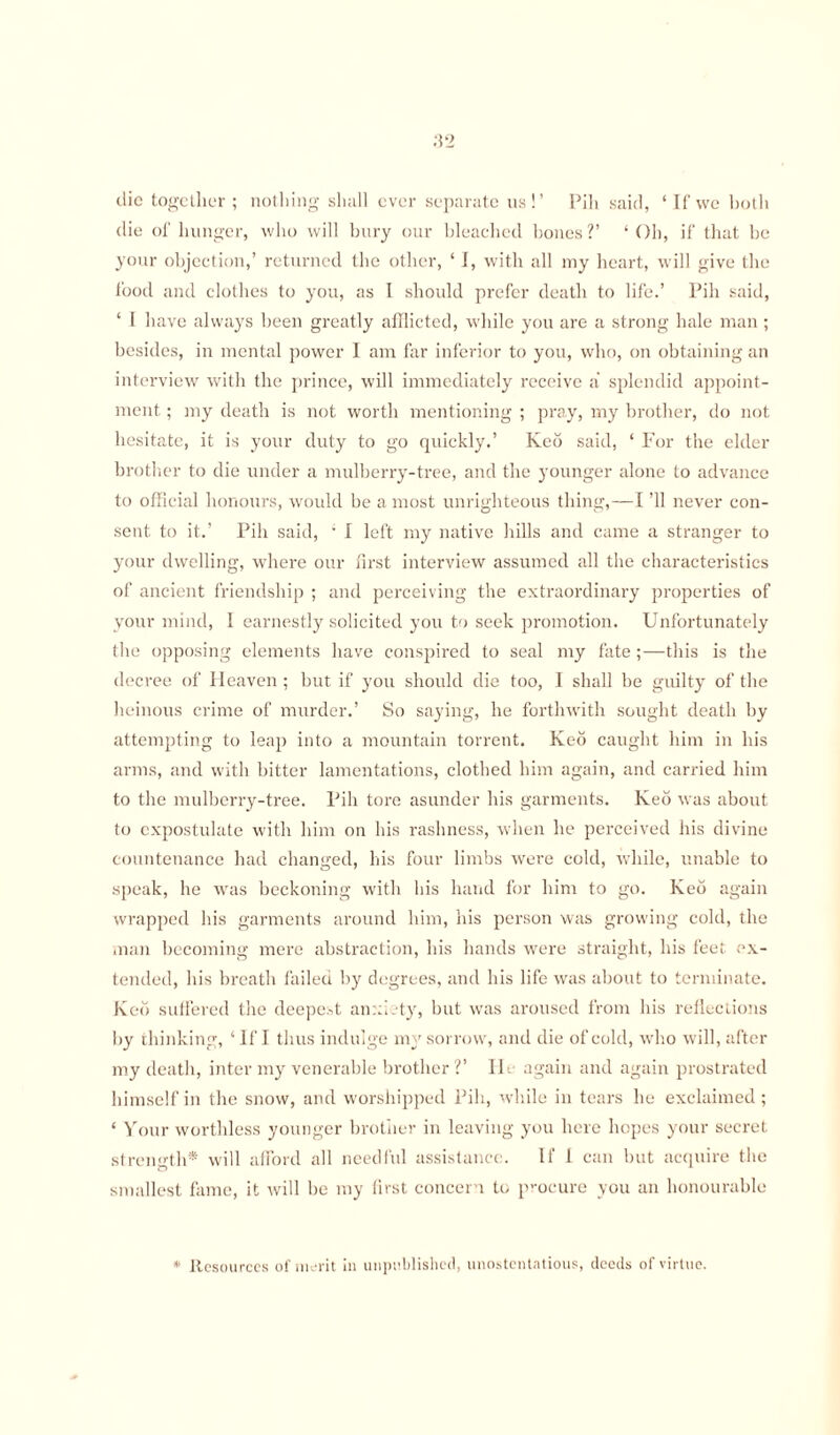 die together ; nothing shall ever separate us!’ Pih said, ‘If we both die of hunger, who will bury our bleached bones?’ ‘Oh, if that be your objection,’ returned the other, ‘ I, with all my heart, will give the food and clothes to you, as I should prefer death to life.’ Pih said, ‘ I have always been greatly afflicted, while you are a strong hale man; besides, in mental power I am far inferior to you, who, on obtaining an interview with the prince, will immediately receive a splendid appoint¬ ment ; my death is not worth mentioning ; pray, my brother, do not hesitate, it is your duty to go quickly.’ Keo said, ‘ For the elder brother to die under a mulberry-tree, and the younger alone to advance to official honours, would be a most unrighteous thing,—I ’ll never con¬ sent to it.’ Pih said, ' I left my native hills and came a stranger to your dwelling, where our first interview assumed all the characteristics of ancient friendship ; and perceiving the extraordinary properties of your mind, I earnestly solicited you to seek promotion. Unfortunately the opposing elements have conspired to seal my fate ;—this is the decree of Heaven ; but if you should die too, I shall be guilty of the heinous crime of murder.’ So saying, he forthwith sought death by attempting to leap into a mountain torrent. Keo caught him in his arms, and with bitter lamentations, clothed him again, and carried him to the mulberry-tree. Pih tore asunder his garments. Keb was about to expostulate with him on his rashness, when he perceived his divine countenance had changed, his four limbs were cold, while, unable to speak, he was beckoning with his hand for him to go. Keo again wrapped his garments around him, his person was growing cold, the man becoming mere abstraction, his hands were straight, his feet ex¬ tended, his breath failed by degrees, and his life was about to terminate. Keo suffered the deepest anxiety, but was aroused from his reflections by thinking, ‘ If I thus indulge my sorrow, and die of cold, who will, after my death, inter my venerable brother?’ lie again and again prostrated himself in the snow, and worshipped Pih, while in tears he exclaimed; * Your worthless younger brother in leaving you here hopes your secret strength* will afford all needful assistance. If l can but acquire the smallest fame, it will be my first concern to procure you an honourable * Resources of merit in unpublished, unostentatious, deeds of virtue.