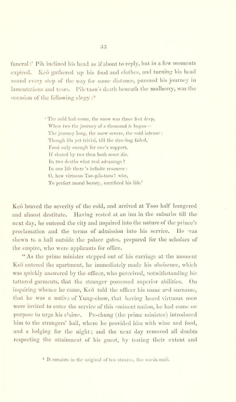 funeralPili inclined his head as if about to reply, but in a lew moments expired. Red gathered up his food and clothes, and turning his head round every step of the way for some distance, pursued his journey in lamentations and tears. Pih-taou’s death beneath the mulberry, was the occasion of the following elegy :* ‘ The cold had come, the snow was three feet deep, When two the journey of a thousand le began— The journey long, the snow severe, the cold intense : Though ills yet trivial, till the rice-bag failed, Food only enough for one’s support, If shared by two then both must die. In two deaths what real advantage? In one life there’s infinite resource : O, how virtuous Tso-pili-taou ! who, To perfect moral beauty, sacrificed his life.’ Keo braved the severity of the cold, and arrived at Tsoo half hungered and almost destitute. Having rested at an inn in the suburbs till the next day, he entered the city and inquired into the nature of the prince’s proclamation and the terms of admission into his service. He was shewn to a hall outside the palace gates, prepared for the scholars of the empire, who were applicants for office. “ As the prime minister stepped out of his carriage at the moment Red entered the apartment, he immediately made his obeisance, which was quickly answered by the officer, who perceived, notwithstanding his tattered garments, that the stranger possessed superior abilities. On inquiring whence he came, Red told the officer his name and surname, that he was a native uf Yung-chow, that having heard virtuous men were invited to enter the service of this eminent nation, he had come on purpose to urge his claim. Pe-chung (the prime minister) introduced him to the strangers’ hall, where he provided him with wine and food, and a lodging for the night; and the next day removed all doubts respecting the attainment of his guest, by testing their extent and * It consists in the original of ten stanzas, five words each.