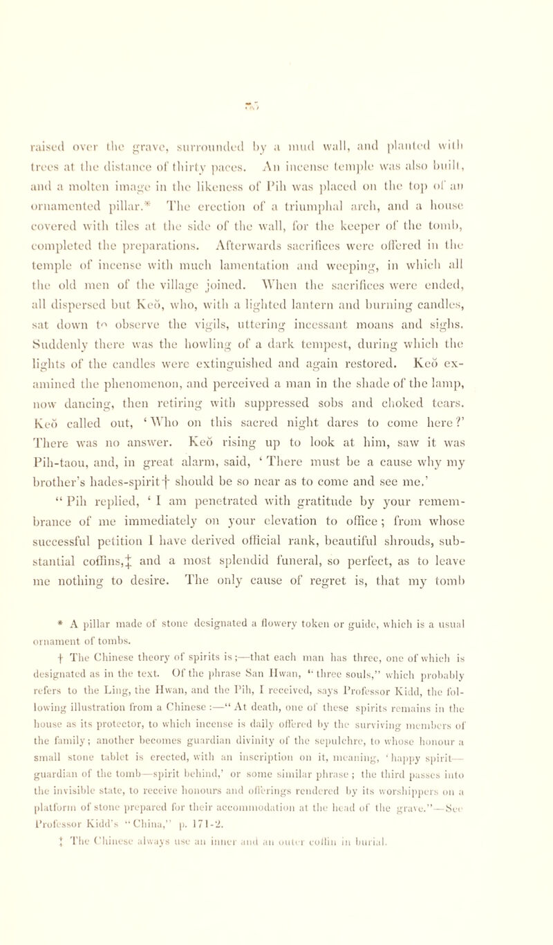 raised over the grave, surrounded by a mud wall, and planted with trees at the distance of thirty paces. An incense temple was also built, and a molten image in the likeness of Pill was placed on the top of an ornamented pillar.* The erection of a triumphal arch, and a house covered with tiles at the side of the wall, for the keeper of the tomb, completed the preparations. Afterwards sacrifices were offered in the temple of incense with much lamentation and weeping, in which all the old men of the village joined. When the sacrifices were ended, all dispersed but Keo, who, with a lighted lantern and burning candles, sat down t observe the vigils, uttering incessant moans and sighs. Suddenly there was the howling of a dark tempest, during which the lights of the candles were extinguished and again restored. Keo ex¬ amined the phenomenon, and perceived a man in the shade of the lamp, now dancing, then retiring with suppressed sobs and choked tears. Keo called out, ‘ Who on this sacred night dares to come here V There was no answer. Keo rising up to look at him, saw it was Pih-taou, and, in great alarm, said, ‘ There must be a cause why my brother’s hades-spiritf should be so near as to come and see me.’ “ Pih replied, ‘ I am penetrated with gratitude by your remem¬ brance of me immediately on your elevation to office; from whose successful petition 1 have derived official rank, beautiful shrouds, sub¬ stantial coffins,J and a most splendid funeral, so perfect, as to leave me nothing to desire. The only cause of regret is, that my tomb * A pillar made of stone designated a flowery token or guide, which is a usual ornament of tombs. •j- The Chinese theory of spirits is;—that each man has three, one of which is designated as in the text. Of the phrase San Hwan, “three souls,” which probably refers to the Ling, the Hwan, and the Pih, I received, says Professor Kidd, the fol¬ lowing illustration from a Chinese :—“ At death, one of these spirits remains in the house as its protector, to whicli incense is daily offered by the surviving members of the family; another becomes guardian divinity of the sepulchre, to whose honour a small stone tablet is erected, with an inscription on it, meaning, ‘ happy spirit— guardian of the tomb—spirit behind,’ or some similar phrase ; the third passes into the invisible state, to receive honours and offerings rendered by its worshippers on a platform of stone prepared for their accommodation at the head of the grave.”—Sec Professor Kidd’s “China,” p. 171-2. J The Chinese always use an inner and an outer coilin in burial.