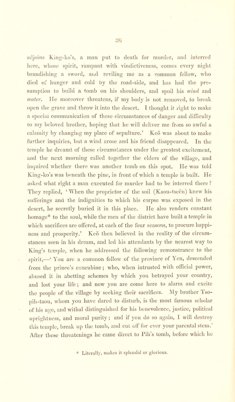 adjoins King-ko’s, a man put to death for murder, and interred here, whose spirit, rampant with vindictiveness, comes every night brandishing a sword, and reviling me as a common fellow, who died of hunger and cold by the road-side, and has had the pre¬ sumption to build a tomb on his shoulders, and spoil his wind and water. He moreover threatens, if my body is not removed, to break open the grave and throw it into the desert. I thought it right to make a special communication of these circumstances of danger and difficulty to my beloved brother, hoping that he will deliver me from so awful a calamity by changing my place of sepulture.’ Keo was about to make further inquiries, but a wind arose and his friend disappeared. In the temple he dreamt of these circumstances under the greatest excitement, and the next morning called together the elders of the village, and inquired whether there was another tomb on this spot. He was told King-ko’s was beneath the pine, in front of which a temple is built. He asked what right a man executed for murder had to be interred there ? They replied, ‘ When the proprietor of the soil (Kaou-tseen) knew his sufferings ancl the indignities to which his corpse was exposed in the desert, he secretly buried it in this place. He also renders constant homage* to the soul, while the men of the district have built a temple in which sacrifices are offered, at each of the four seasons, to procure happi¬ ness and prosperity.’ Keo then believed in the reality of the circum¬ stances seen in his dream, and led his attendants by the nearest way to King’s temple, when he addressed the following remonstrance to the spirit,—‘ You arc a common fellow of the province of Yen, descended from the prince’s concubine ; who, when intrusted with official power, abused it in abetting schemes by which you betrayed your country, and lost your life; and now you are come here to alarm and excite the people of the village by seeking their sacrifices. My brother Tso- pih-taou, whom you have dared to disturb, is the most famous scholar of his age, and withal distinguished for his benevolence, justice, political uprightness, and moral purity; and if you do so again, 1 will destroy this temple, break up the tomb, and cut oil' for ever your parental stem.’ After these threatenings he came direct to Pill’s tomb, before which he * Literally, makes it splendid or glorious.