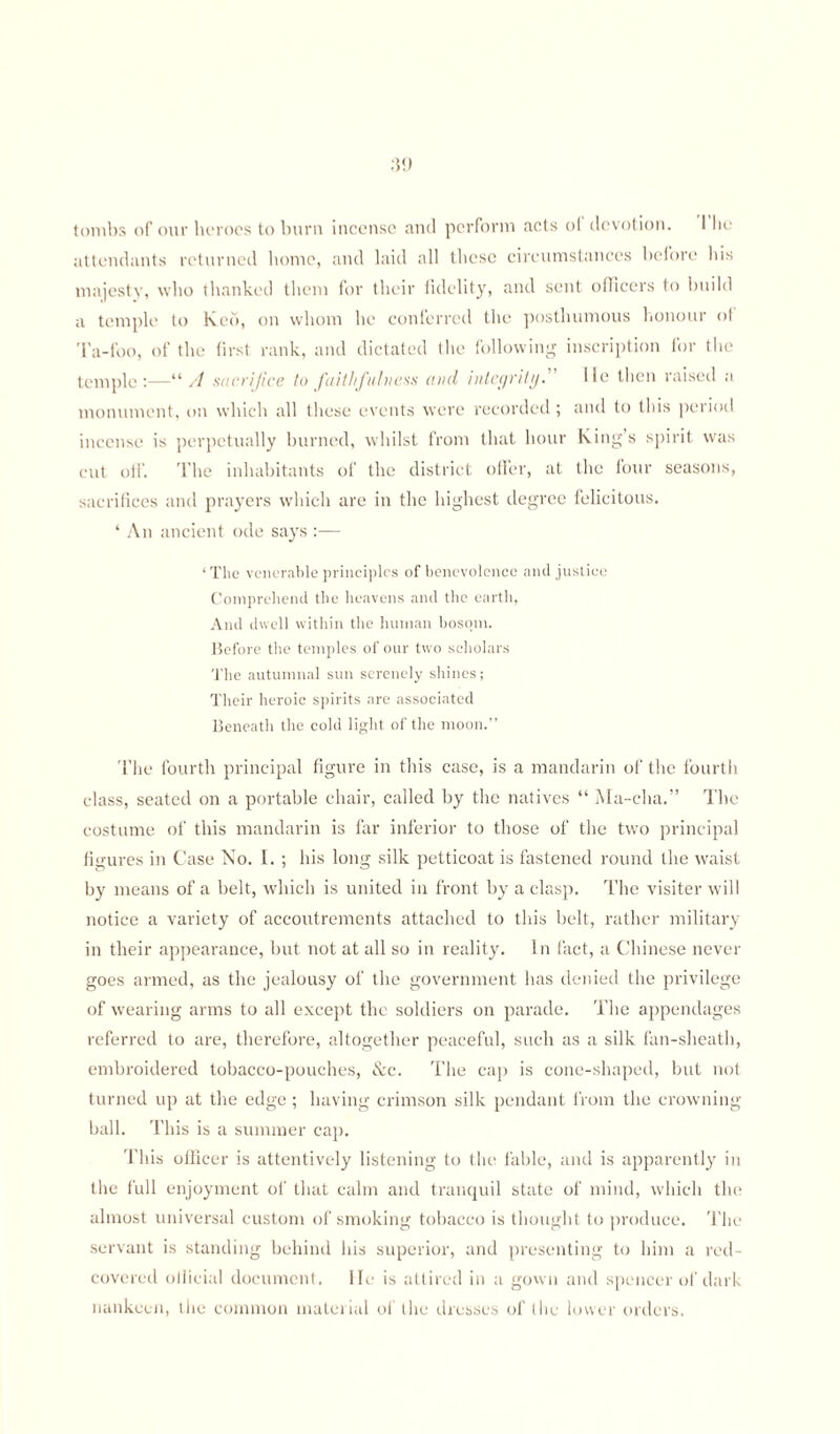 tombs of our heroes to burn incense and perform acts ol devotion. I lie attendants returned home, and laid all these circumstances before his majesty, who thanked them for their fidelity, and sent officers to build a temple to Keb, on whom he conferred the posthumous honour ol Ta-foo, of the first rank, and dictated the following inscription for the temple:—“ A sacrifice to faithfulness and integrity. He then raised a monument, on which all these events were recorded ; and to this period incense is perpetually burned, whilst from that hour King’s spirit was cut oil’. The inhabitants of the district offer, at the four seasons, sacrifices and prayers which are in the highest degree felicitous. ‘ An ancient ode says :— ‘ The venerable principles of benevolence and justice Comprehend the heavens and the earth, And dwell within the human bosom. Before the temples of our two scholars The autumnal sun serenely shines; Their heroic spirits are associated Beneath the cold light of the moon.” The fourth principal figure in this case, is a mandarin of the fourth class, seated on a portable chair, called by the natives “ Ma-cha.” The costume of this mandarin is far inferior to those of the two principal figures in Case Xo. I. ; his long silk petticoat is fastened round the waist by means of a belt, which is united in front by a clasp. The visiter will notice a variety of accoutrements attached to this belt, rather military in their appearance, but not at all so in reality. In fact, a Chinese never goes armed, as the jealousy of the government has denied the privilege of wearing arms to all except the soldiers on parade. The appendages referred to are, therefore, altogether peaceful, such as a silk fan-sheath, embroidered tobacco-pouches, &c. The cap is cone-shaped, but not turned up at the edge ; having crimson silk pendant from the crowning ball. This is a summer cap. This officer is attentively listening to the fable, and is apparently in the full enjoyment of that calm and tranquil state of mind, which the almost universal custom of smoking tobacco is thought to produce. The servant is standing behind his superior, and presenting to him a red- covered official document. Hi; is attired in a gown and spencer of dark nankeen, the common material of the dresses of the lower orders.