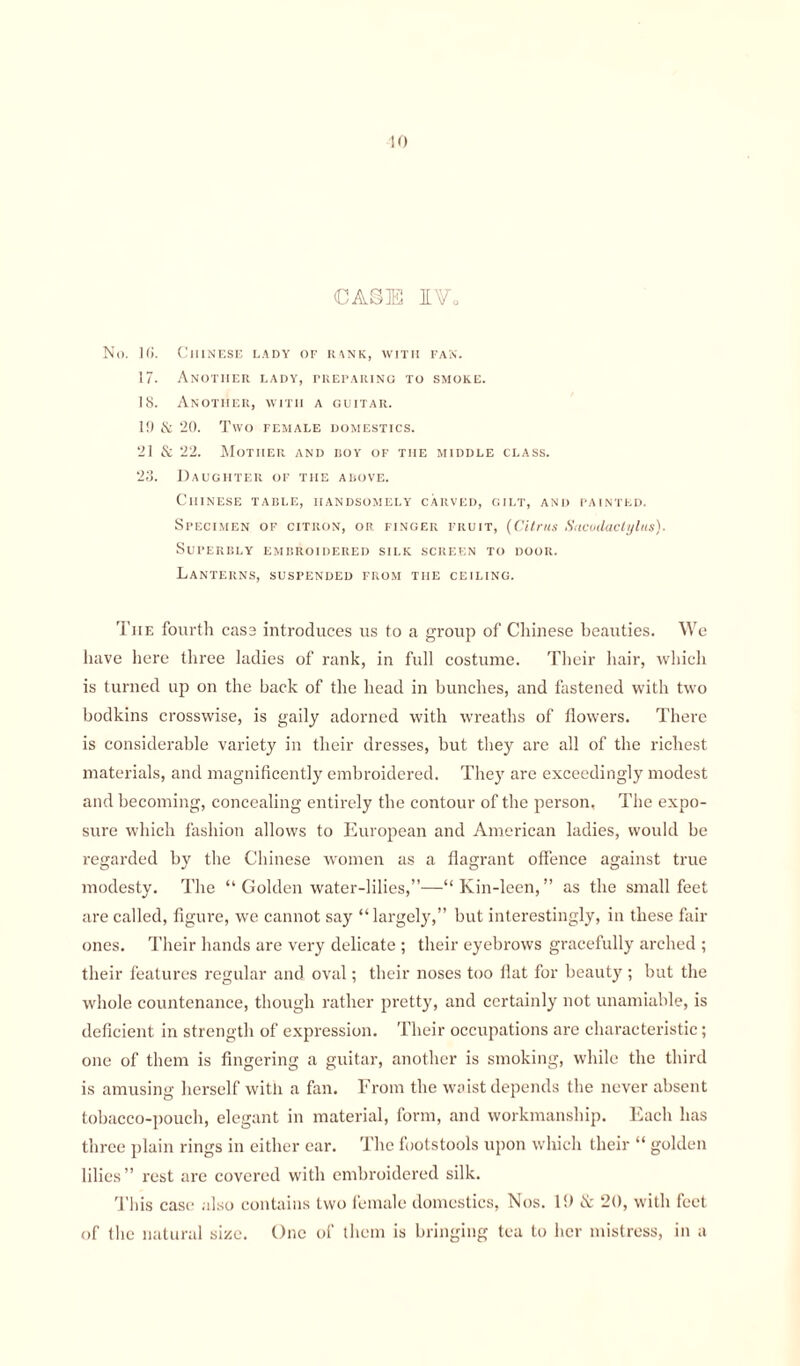 10 CASE I Vo No. 1(5. Chinese lady of rank, with fan. 17. Another lady, preparing to smoke. IS. Another, with a guitar. 19 & 20. Two female domestics. 21 & 22. Mother and boy of the middle class. 23. Daughter of the above. Chinese table, handsomely carved, gilt, and painted. Specimen of citron, or finger fruit, (Citrus Sncudactylus). Superbly embroidered silk screen to door. Lanterns, suspended from the ceiling. Tiie fourth casa introduces us to a group of Chinese beauties. We have here three ladies of rank, in full costume. Their hair, which is turned up on the back of the head in bunches, and fastened with two bodkins crosswise, is gaily adorned with wreaths of flowers. There is considerable variety in their dresses, but they are all of the richest materials, and magnificently embroidered. They are exceedingly modest and becoming, concealing entirely the contour of the person. The expo¬ sure which fashion allows to European and American ladies, would be regarded by the Chinese women as a flagrant offence against true modesty. The “ Golden water-lilies,”—“ Kin-leen, ” as the small feet are called, figure, we cannot say “largely,” but interestingly, in these fair ones. Their hands are very delicate ; their eyebrows gracefully arched ; their features regular and oval; their noses too flat for beauty; but the whole countenance, though rather pretty, and certainly not unamiable, is deficient in strength of expression. Their occupations are characteristic; one of them is fingering a guitar, another is smoking, while the third is amusing herself with a fan. From the waist depends the never absent tobacco-pouch, elegant in material, form, and workmanship. Each has three plain rings in either ear. The footstools upon which their “ golden lilies” rest are covered with embroidered silk. This case also contains two female domestics, Nos. 19 & 20, with feet of the natural size. One of them is bringing tea to her mistress, in a