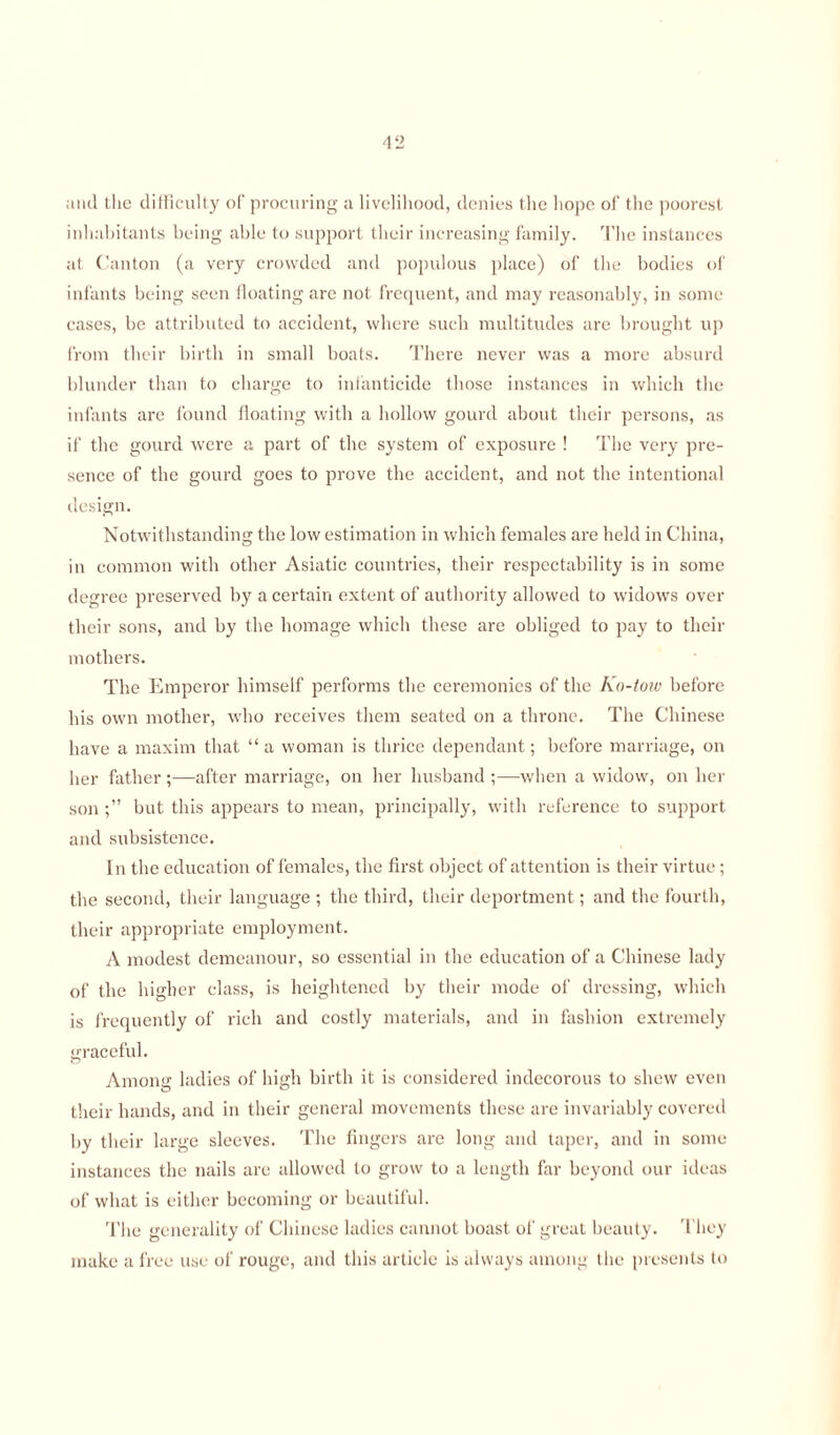 and the difficulty of procuring a livelihood, denies the hope of the poorest inhabitants being able to support their increasing family. The instances at Canton (a very crowded and populous place) of the bodies of infants being seen floating are not frequent, and may reasonably, in some cases, be attributed to accident, where such multitudes are brought up from their birth in small boats. There never was a more absurd blunder than to charge to infanticide those instances in which the infants are found floating with a hollow gourd about their persons, as if the gourd were a part of the system of exposure ! The very pre¬ sence of the gourd goes to prove the accident, and not the intentional design. Notwithstanding the low estimation in which females are held in China, in common with other Asiatic countries, their respectability is in some degree preserved by a certain extent of authority allowed to widows over their sons, and by the homage which these are obliged to pay to their mothers. The Emperor himself performs the ceremonies of the Ko-tow before his own mother, who receives them seated on a throne. The Chinese have a maxim that “ a woman is thrice dependant; before marriage, on her father ;—after marriage, on her husband ;—when a widow, on her sonbut this appears to mean, principally, with reference to support and subsistence. In the education of females, the first object of attention is their virtue; the second, their language ; the third, their deportment; and the fourth, their appropriate employment. A modest demeanour, so essential in the education of a Chinese lady of the higher class, is heightened by their mode of dressing, which is frequently of rich and costly materials, and in fashion extremely graceful. Among ladies of high birth it is considered indecorous to shew even their hands, and in their general movements these are invariably covered by their large sleeves. The fingers are long and taper, and in some instances the nails are allowed to grow to a length far beyond our ideas of what is either becoming or beautiful. The generality of Chinese ladies cannot boast of great beauty. They make a free use of rouge, and this article is always among the presents to