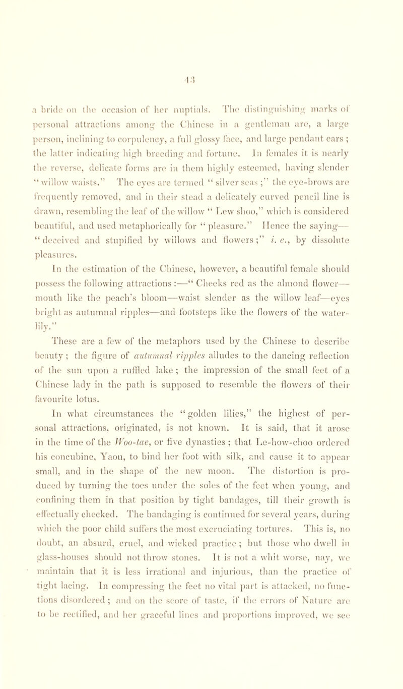 1.5 a bride on the occasion of her nuptials. The distinguishing marks ol personal attractions among the Chinese in a gentleman are, a large person, inclining to corpulency, a full glossy face, and large pendant ears ; the latter indicating high breeding and fortune. In females it is nearly the reverse, delicate forms are in them highly esteemed, having slender “ willow waists.” The eyes are termed “ silver seasthe eye-brows are frequently removed, and in their stead a delicately curved pencil line is drawn, resembling the leaf of the willow “ Lew shoo,” which is considered beautiful, and used metaphorically for “ pleasure.” Hence the saying— “ deceived and stupified by willows and flowers ;” i. e., by dissolute pleasures. In the estimation of the Chinese, however, a beautiful female should possess the following attractions —“ Cheeks red as the almond flower—- mouth like the peach’s bloom—waist slender as the willow leaf—eyes bright as autumnal ripples—and footsteps like the flowers of the water- lily.” These are a few of the metaphors used by the Chinese to describe beauty; the figure of autumnal ripples alludes to the dancing reflection of the sun upon a ruffled lake ; the impression of the small feet of a Chinese lady in the path is supposed to resemble the flowers of their favourite lotus. In what circumstances the “ golden lilies,” the highest of per¬ sonal attractions, originated, is not known. It is said, that it arose in the time of the Woo-tae, or five dynasties ; that Le-how-choo ordered his concubine, Yaou, to bind her foot with silk, and cause it to appear small, and in the shape of the new moon. The distortion is pro¬ duced by turning the toes under the soles of the feet when young, and confining them in that position by tight bandages, till their growth is effectually checked. The bandaging is continued for several years, during which the poor child suffers the most excruciating tortures. This is, no doubt, an absurd, cruel, and wicked practice ; but those who dwell in glass-houses should not throw stones. It is not a whit worse, nay, we maintain that it is less irrational and injurious, than the practice of tight lacing. In compressing the feet no vital part is attacked, no func¬ tions disordered; and on the score of taste, if the errors of Nature are to be rectified, and her graceful lines and proportions improved, we see