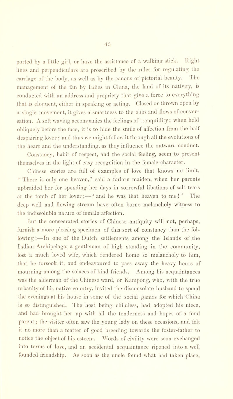 ported by a little girl, or have the assistance of a walking stick. Bight lines and perpendiculars are proscribed by the rules for regulating the carriage of the body, as well as by the canons of pictorial beauty. 1 be management of the fan by ladies in China, the land of its nativity, is conducted with an address and propriety that give a force to everything that is eloquent, either in speaking or acting. Closed or thrown open by a single movement, it gives a smartness to the ebbs and flows ot conver¬ sation. A soft waving accompanies the feelings of tranquillity; when held obliquely before the face, it is to hide the smile of affection from the half despairing lover ; and thus we might follow it through all the evolutions of the heart and the understanding, as they influence the outward conduct. Constancy, habit of respect, and the social feeling, seem to present themselves in the light of easy recognition in the female character. Chinese stories are full of examples of love that knows no limit. “ There is only one heaven,” said a forlorn maiden, when her parents upbraided her for spending her days in sorrowful libations of salt tears at the tomb of her lover;—“and he was that heaven to me!” The deep well and flowing stream have often borne melancholy witness to the indissoluble nature of female affection. But the consecrated stories of Chinese antiquity will not, perhaps, furnish a more pleasing specimen of this sort of constancy than the fol¬ lowing :—In one of the Dutch settlements among the Islands of the Indian Archipelago, a gentleman of high standing in the community, lost a much loved wife, which rendered home so melancholy to him, that he forsook it, and endeavoured to pass away the heavy hours of mourning among the solaces of kind friends. Among his acquaintances was the alderman of the Chinese ward, or Kampong, who, with the true urbanity of his native country, invited the disconsolate husband to spend the evenings at his house in some of the social games for which China is so distinguished. The host being childless, had adopted his niece, and had brought her up with all the tenderness and hopes of a fond parent; the visiter often saw the young lady on these occasions, and felt it no more than a matter of good breeding towards the foster-father to notice the object of his esteem. Words of civility were soon exchanged into terms of love, and an accidental acquaintance ripened into a well founded friendship. As soon as the uncle found what had taken place,