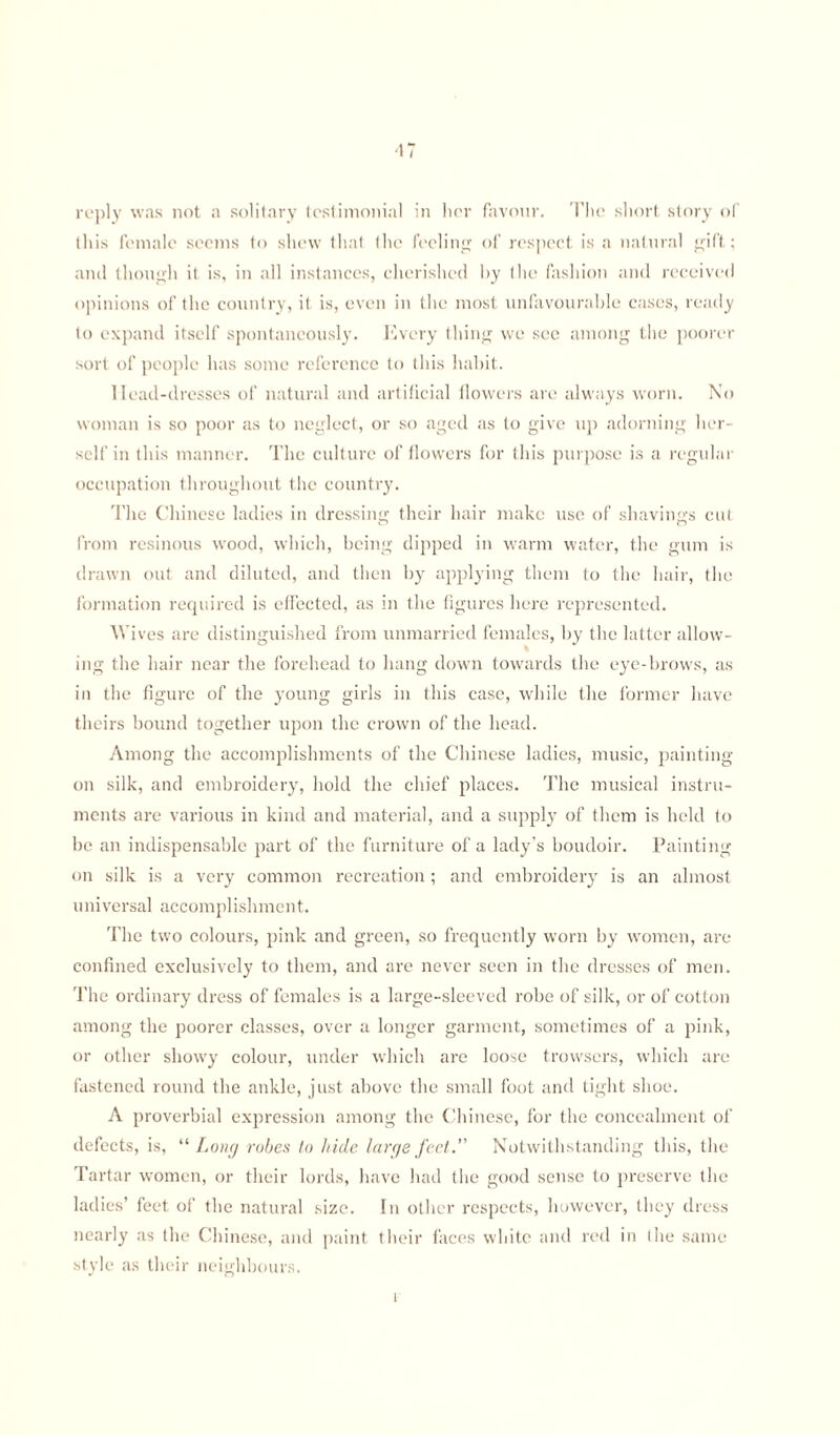 ■IT reply was not a solitary testimonial in her favour. The short story of this female seems to shew that the feeling of respect is a natural gift; and though it is, in all instances, cherished by the fashion and received opinions of the country, it is, even in the most unfavourable cases, ready to expand itself spontaneously. Every thing we see among the poorer sort of people has some reference to this habit. llead-dresses of natural and artificial flowers are always worn. No woman is so poor as to neglect, or so aged as to give up adorning her¬ self in this manner. The culture of flowers for this purpose is a regular occupation throughout the country. The Chinese ladies in dressing their hair make use of shavings cut from resinous wood, which, being dipped in warm water, the gum is drawn out and diluted, and then by applying them to the hair, the formation required is effected, as in the figures here represented. Wiv res are distinguished from unmarried females, by the latter allow¬ ing the hair near the forehead to hang down towards the eye-brows, as in the figure of the young girls in this case, while the former have theirs bound together upon the crown of the head. Among the accomplishments of the Chinese ladies, music, painting on silk, and embroidery, hold the chief places. The musical instru¬ ments are various in kind and material, and a supply of them is held to be an indispensable part of the furniture of a lady’s boudoir. Painting on silk is a very common recreation; and embroidery is an almost universal accomplishment. The two colours, pink and green, so frequently worn by women, are confined exclusively to them, and are never seen in the dresses of men. The ordinary dress of females is a large-sleeved robe of silk, or of cotton among the poorer classes, over a longer garment, sometimes of a pink, or other showy colour, under which are loose trowsers, which are fastened round the ankle, just above the small foot and tight shoe. A proverbial expression among the Chinese, for the concealment of defects, is, “Long robes to hide large feet. Notwithstanding this, the Tartar women, or their lords, have had the good sense to preserve the ladies’ feet of the natural size. In other respects, however, they dress nearly as the Chinese, and paint their faces white and red in the same style as their neighbours.