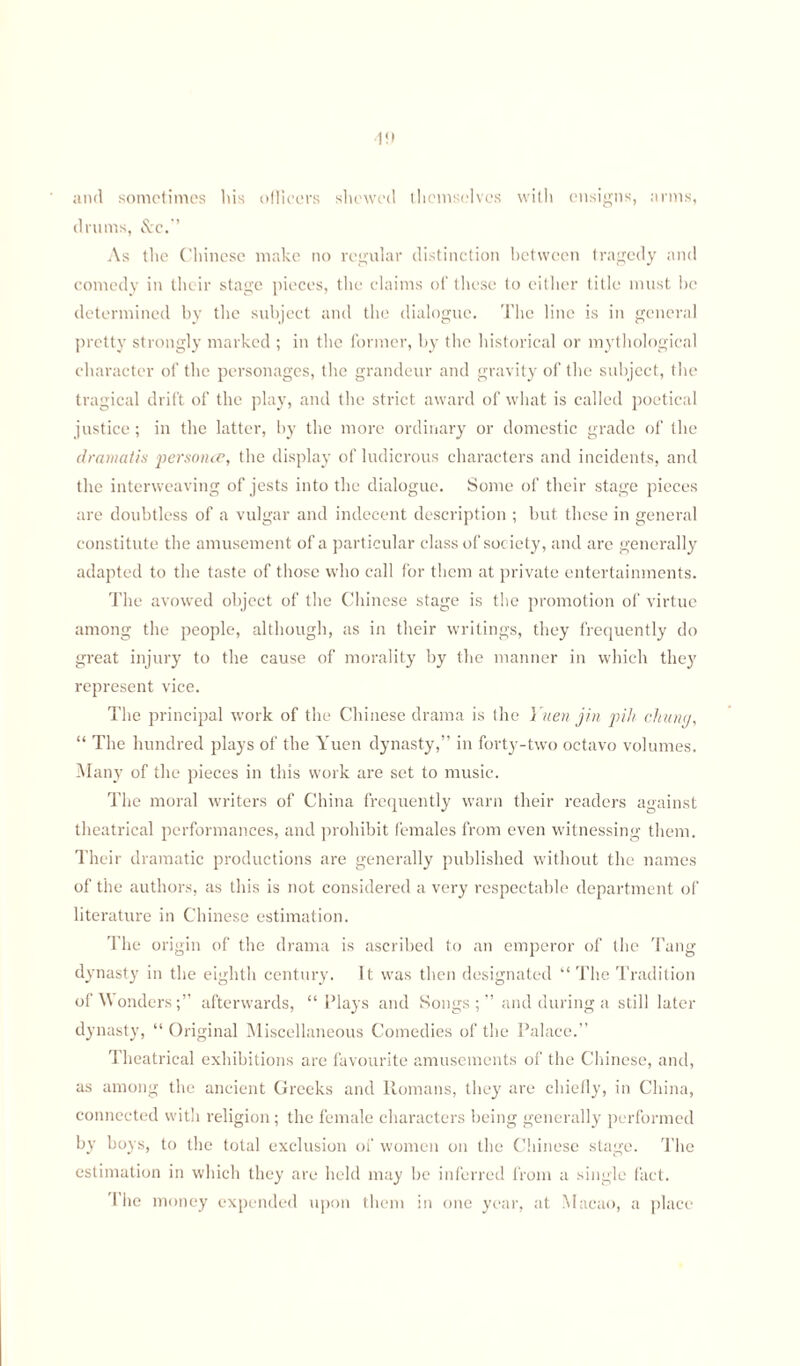 and sometimes bis ollicers shewed themselves with ensigns, arms, drums, &c.” As the Chinese make no regular distinction between tragedy and comedy in their stage pieces, the claims of these to either title must he determined by the subject and the dialogue. The line is in general pretty strongly marked ; in the former, by the historical or mythological character of the personages, the grandeur and gravity of the subject, the tragical drift of the play, and the strict award of what is called poetical justice; in the latter, by the more ordinary or domestic grade of the dramatis personce, the display of ludicrous characters and incidents, and the interweaving of jests into the dialogue. Some of their stage pieces are doubtless of a vulgar and indecent description ; but these in general constitute the amusement of a particular class of society, and are generally adapted to the taste of those who call for them at private entertainments. The avowed object of the Chinese stage is the promotion of virtue among the people, although, as in their writings, they frequently do great injury to the cause of morality by the manner in which they represent vice. The principal work of the Chinese drama is the Yuen jin pih chung, “ The hundred plays of the Yuen dynasty,” in forty-two octavo volumes. Many of the pieces in this work are set to music. The moral writers of China frequently warn their readers against theatrical performances, and prohibit females from even witnessing them. Their dramatic productions are generally published without the names of the authors, as this is not considered a very respectable department of literature in Chinese estimation. The origin of the drama is ascribed to an emperor of the Tang dynasty in the eighth century. It was then designated “ The Tradition of Wonders;” afterwards, “Plays and Songs;” and during a still later dynasty, “ Original Miscellaneous Comedies of the Palace.” Theatrical exhibitions are favourite amusements of the Chinese, and, as among the ancient Greeks and Romans, they are chiefly, in China, connected with religion; the female characters being generally performed by boys, to the total exclusion of women on the Chinese stage. The estimation in which they are held may be inferred from a single fact. The money expended upon them in one year, at Macao, a place