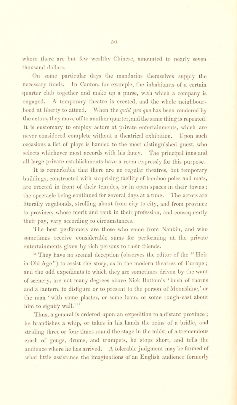 50 where there are hut few wealthy Chinese, amounted to nearly seven thousand dollars. On some particular days the mandarins themselves supply the necessary funds. In Canton, for example, the inhabitants of a certain quarter club together and make up a purse, with which a company is engaged. A temporary theatre is erected, and the whole neighbour¬ hood at liberty to attend. When the quid pro quo has been rendered by the actors, they move off to another quarter, and the same thing is repeated. It is customary to employ actors at private entertainments, which are never considered complete without a theatrical exhibition. Upon such occasions a list of plays is handed to the most distinguished guest, who selects whichever most accords with his fancy. The principal inns and all large private establishments have a room expressly for this purpose. It is remarkable that there are no regular theatres, but temporary buildings, constructed with surprising facility of bamboo poles and mats, are erected in front of their temples, or in open spaces in their towns; the spectacle being continued for several days at a time. The actors are literally vagabonds, strolling about from city to city, and from province to province, whose merit and rank in their profession, and consequently their pay, vary according to circumstances. The best performers are those who come from Nankin, and who sometimes receive considerable sums for performing at the private entertainments given by rich persons to their friends. “ They have no scenial deception (observes the editor of the “ Heir in Old Age”) to assist the story, as in the modern theatres of Europe ; and the odd expedients to which they are sometimes driven by the want of scenery, are not many degrees above Nick Bottom’s ‘ bush of thorns and a lantern, to disfigure or to present to the person of Moonshine,’ or the man ‘ with some plaster, or some loam, or some rough-cast about him to signify wall.’ ” Thus, a general is ordered upon an expedition to a distant province ; he brandishes a whip, or takes in his hands the reins of a bridle, and striding three or four times round the stage in the midst of a tremendous crash of gongs, drums, and trumpets, lie stops short, and tells the audience where he has arrived. A tolerable judgment may be formed of what little assistance the imaginations of an English audience formerly