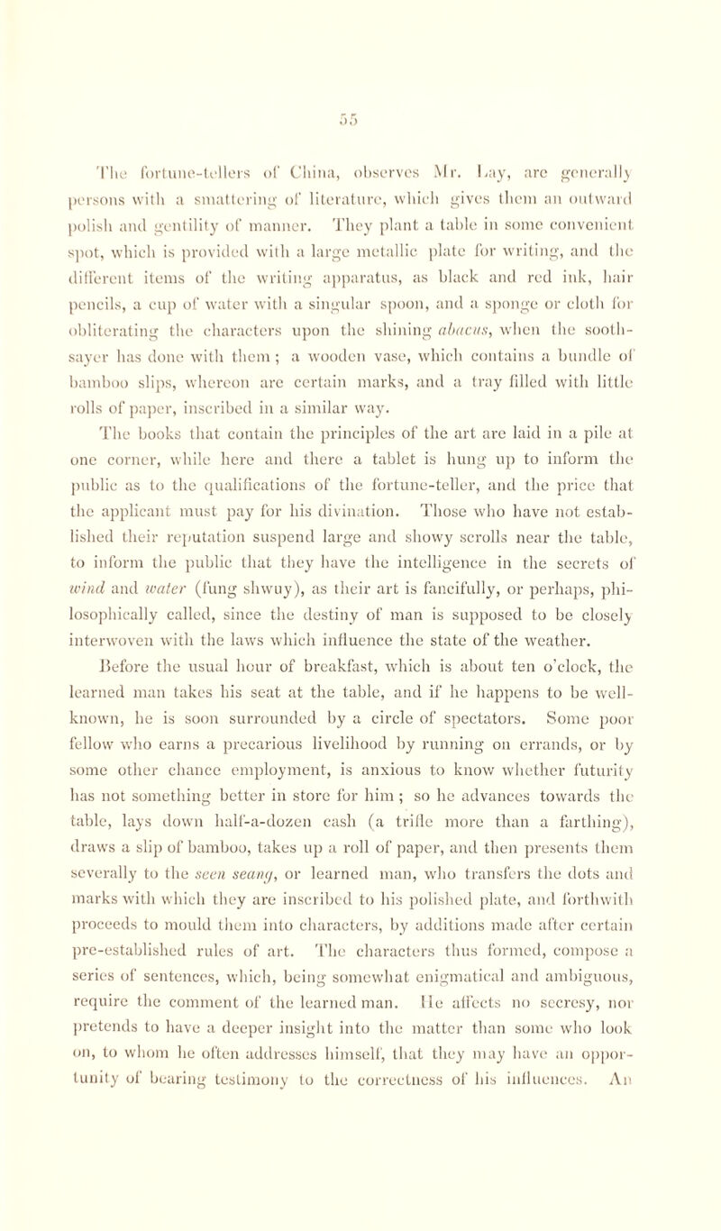 The fortune-tellers of China, observes Mr. hay, are general!} persons with a smattering of literature, which gives them an outward polish and gentility of manner. They plant a table in some convenient spot, which is provided with a large metallic plate for writing, and the different items of the writing apparatus, as black and red ink, hair pencils, a cup of water with a singular spoon, and a sponge or cloth for obliterating the characters upon the shining abacus, when the sooth¬ sayer has done with them; a wooden vase, which contains a bundle of bamboo slips, whereon arc certain marks, and a tray filled with little rolls of paper, inscribed in a similar way. The books that contain the principles of the art are laid in a pile at one corner, while here and there a tablet is hung up to inform the public as to the qualifications of the fortune-teller, and the price that the applicant must pay for his divination. Those who have not estab¬ lished their reputation suspend large and showy scrolls near the table, to inform the public that they have the intelligence in the secrets of wind and water (fung sliwuy), as their art is fancifully, or perhaps, phi¬ losophically called, since the destiny of man is supposed to be closely interwoven with the laws which influence the state of the weather. Before the usual hour of breakfast, which is about ten o’clock, the learned man takes his seat at the table, and if he happens to be well- known, he is soon surrounded by a circle of spectators. Some poor fellow who earns a precarious livelihood by running on errands, or by some other chance employment, is anxious to know whether futurity has not something better in store for him ; so he advances towards the table, lays down half-a-dozen cash (a trifle more than a farthing), draws a slip of bamboo, takes up a roll of paper, and then presents them severally to the seen seany, or learned man, who transfers the dots and marks with which they are inscribed to his polished plate, and forthwith proceeds to mould them into characters, by additions made after certain pre-established rules of art. The characters thus formed, compose a series of sentences, which, being somewhat enigmatical and ambiguous, require the comment of the learned man. lie affects no secresy, nor pretends to have a deeper insight into the matter than some who look on, to whom he often addresses himself, that they may have an oppor¬ tunity of bearing testimony to the correctness of his influences. An