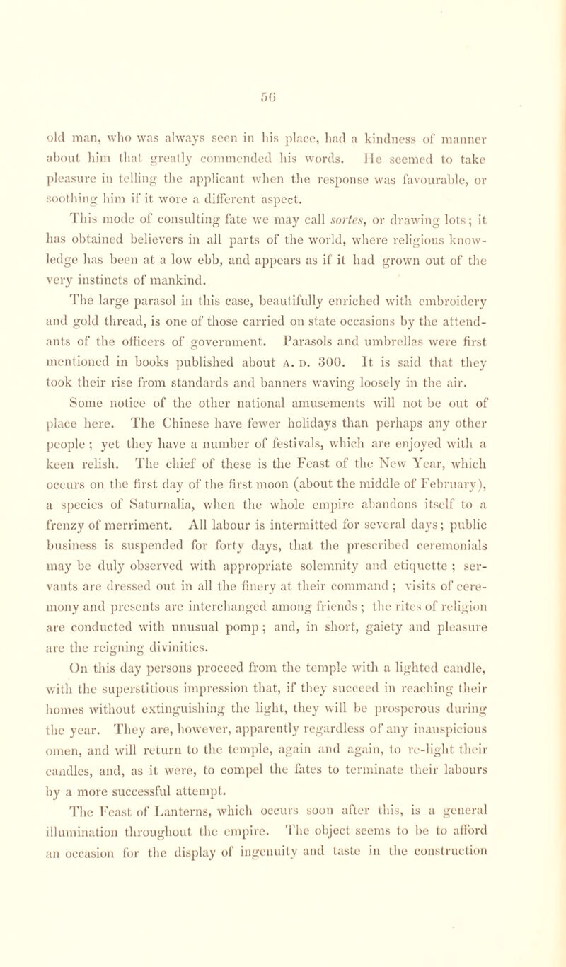 old man, who was always seen in his place, had a kindness of manner about him that greatly commended his words. He seemed to take pleasure in telling the applicant when the response was favourable, or soothing him if it wore a different aspect. This mode of consulting fate we may call sortes, or drawing lots; it has obtained believers in all parts of the world, where religious know¬ ledge has been at a low ebb, and appears as if it had grown out of the very instincts of mankind. The large parasol in this case, beautifully enriched with embroidery and gold thread, is one of those carried on state occasions by the attend¬ ants of the officers of government. Parasols and umbrellas were first mentioned in books published about a. d. 300. It is said that they took their rise from standards and banners waving loosely in the air. Some notice of the other national amusements will not be out of place here. The Chinese have fewer holidays than perhaps any other people ; yet they have a number of festivals, which are enjoyed with a keen relish. The chief of these is the Feast of the New Year, which occurs on the first day of the first moon (about the middle of February), a species of Saturnalia, when the whole empire abandons itself to a frenzy of merriment. All labour is intermitted for several days; public business is suspended for forty days, that the prescribed ceremonials may be duly observed with appropriate solemnity and etiquette ; ser¬ vants are dressed out in all the finery at their command; visits of cere¬ mony and presents are interchanged among friends ; the rites of religion are conducted with unusual pomp ; and, in short, gaiety and pleasure are the reigning divinities. On this day persons proceed from the temple with a lighted candle, with the superstitious impression that, if they succeed in reaching their homes without extinguishing the light, they will be prosperous during the year. They are, however, apparently regardless of any inauspicious omen, and will return to the temple, again and again, to re-light their candles, and, as it were, to compel the fates to terminate their labours by a more successful attempt. The Feast of Lanterns, which occurs soon after this, is a general illumination throughout the empire. The object seems to be to afford an occasion for the display of ingenuity and taste in the construction