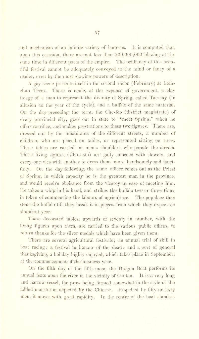 and mechanism of an infinite variety of lanterns. It is computed that, upon this occasion, there are not less than 200,000,000 blazing at the same time in different parts of the empire. The brilliancy of this beau¬ tiful festival cannot be adequately conveyed to the mind or fancy of a reader, even by the most glowing powers of description. A gay scene presents itself in the second moon (February) at Leili- chun Term. There is made, at the expense of government, a clay image of a man to represent the divinity of Spring, called Tae-suy (in allusion to the year of the cycle), and a buffalo of the same material. On the day preceding the term, the Che-foo (district magistrate) of every provincial city, goes out in state to “ meet Spring,” when he offers sacrifice, and makes prostrations to these two figures. There are, dressed out by the inhabitants of the different streets, a number of children, who are placed on tables, or represented sitting on trees. These tables are carried on men’s shoulders, who parade the streets. These living figures (Clmn -sih) are gaily adorned with flowers, and every one vies with another to dress them more handsomely and fanci¬ fully. On the day following, the same officer comes out as the Priest of Spring, in which capacity he is the greatest man in the province, and would receive obeisance from the viceroy in case of meeting him. lie takes a whip in his hand, and strikes the buffalo two or three times in token of commencing the labours of agriculture. The populace then stone the buffalo till they break it in pieces, from which they expect an abundant year. These decorated tables, upwards of seventy in number, with the living figures upon them, are carried to the various public offices, to return thanks for the silver medals which have been given them. There are several agricultural festivals ; an annual trial of skill in boat racing ; a festival in honour of the dead; and a sort of general thanksgiving, a holiday highly enjoyed, which takes place in September, at the commencement of the business year. On the fifth day of the fifth moon the Dragon Boat performs its annual feats upon the river in the vicinity of Canton. It is a very long and narrow vessel, the prow being formed somewhat in the style of the fabled monster as depicted by the Chinese. Propelled by fifty or sixty men, it moves with great rapidity. In the centre of the boat stands a