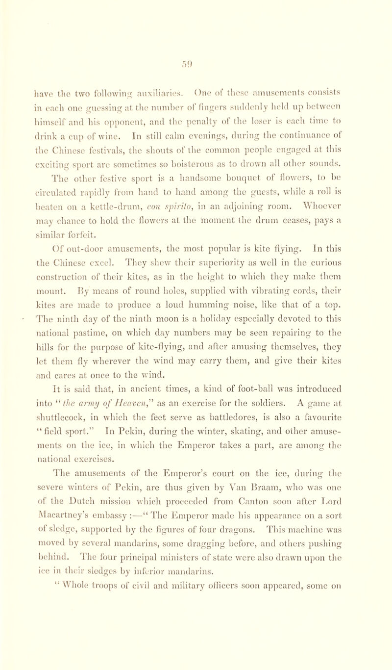 have the two following auxiliaries. One of these amusements consists in each one' guessing at the number of lingers suddenly held up between himself and his opponent, and the penalty of the loser is each time to drink a cup of wine. In still calm evenings, during the continuance ol the Chinese festivals, the shouts of the common people engaged at this exciting sport are sometimes so boisterous as to drown all other sounds. The other festive sport is a handsome bouquet of (lowers, to be circulated rapidly from hand to hand among the guests, while a roll is beaten on a kettle-drum, con spirito, in an adjoining room. Whoever may chance to hold the flowers at the moment the drum ceases, pays a similar forfeit. Of out-door amusements, the most popular is kite flying. In this the Chinese excel. They shew their superiority as well in the curious construction of their kites, as in the height to which they make them mount. By means of round holes, supplied with vibrating cords, their kites are made to produce a loud humming noise, like that of a top. The ninth day of the ninth moon is a holiday especially devoted to this national pastime, on which day numbers may be seen repairing to the hills for the purpose of kite-flying, and after amusing themselves, they let them fly wherever the wind may carry them, and give their kites and cares at once to the wind. It is said that, in ancient times, a kind of foot-ball was introduced into “ the army of Heaven” as an exercise for the soldiers. A game at shuttlecock, in which the feet serve as battledores, is also a favourite “field sport.” In Pekin, during the winter, skating, and other amuse¬ ments on the ice, in which the Emperor takes a part, are among the national exercises. The amusements of the Emperor’s court on the ice, during the severe winters of Pekin, are thus given by Van Braam, who was one of the Dutch mission which proceeded from Canton soon after Lord Macartney’s embassy:—“ The Emperor made his appearance on a sort of slec Ige, supported by the figures of four dragons. This machine was moved by several mandarins, some dragging before, and others pushing behind. The four principal ministers of state were also drawn upon the ice in their sledges by inferior mandarins. “ Whole troops of civil and military officers soon appeared, some on