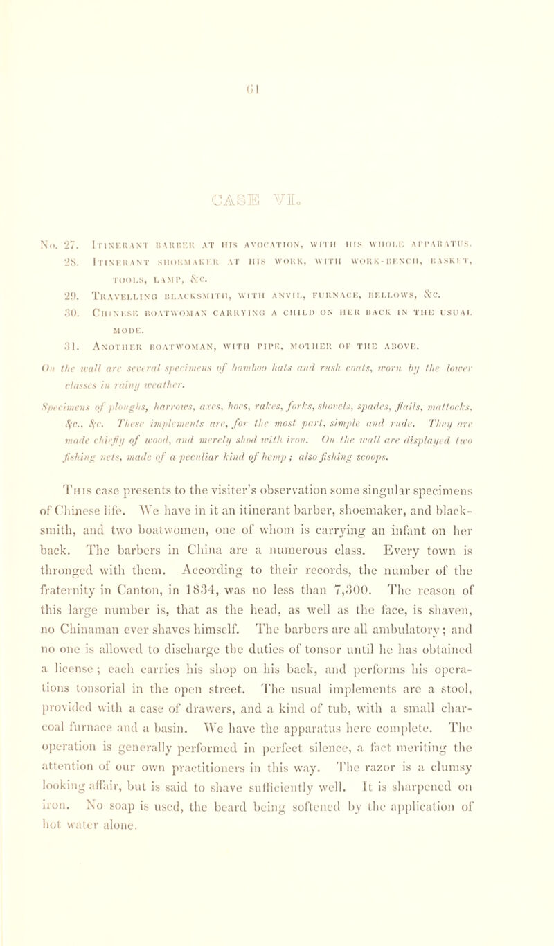 <;i CASE VI. No. 27. Itinerant bakrek at ms avocation, with iiis wiioi.t. apparatus. 2S. Itinerant shoemaker at his work, with work-bench, basket, TOOLS, LAMP, &C. 29. Travelling blacksmith, with anvil, furnace, bellows, &c. 30. Chinese boatwoman carrying a child on her back in the usual MODE. 31. Another boatwoman, with pipe, mother of the above. On the wall arc several specimens of bamboo hats and rush coals, worn by the lower classes in rainy weather. Specimens of /doughs, harrows, axes, hoes, rales, forks, shovels, spades, flails, mattocks, $c., S/c. These implements are, for the most part, simple and rude. They are made chiefly of wood, and merely shod with iron. On the wall are displayed two fishing nets, made of a peculiar kind of hemp; also fishing scoops. This case presents to the visiter's observation some singular specimens of Chinese life. We have in it an itinerant barber, shoemaker, and black¬ smith, and two boatwomen, one of whom is carrying an infant on her back. The barbers in China are a numerous class. Every town is thronged with them. According to their records, the number of the fraternity in Canton, in 1834, was no less than 7,300. The reason of this large number is, that as the head, as well us the face, is shaven, no Chinaman ever shaves himself. The barbers are all ambulatory; and no one is allowed to discharge the duties of tonsor until he has obtained a license ; each carries his shop on his back, and performs his opera¬ tions tonsorial in the open street. The usual implements are a stool, provided with a case of drawers, and a kind of tub, with a small char¬ coal furnace and a basin. We have the apparatus here complete. The operation is generally performed in perfect silence, a fact meriting the attention of our own practitioners in this way. The razor is a clumsy looking affair, but is said to shave sufficiently well. It is sharpened on iron. No soap is used, the beard being softened by the application of hot water alone.