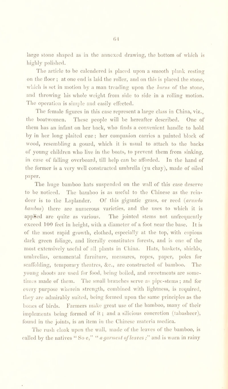 large stone shaped as in the annexed drawing, the bottom of which is highly polished. The article to be calendered is placed upon a smooth plank resting on the floor ; at one end is laid the roller, and on this is placed the stone, which is set in motion by a man treading upon the horns of the stone, and throwing his whole weight from side to side in a rolling motion. The operation is simple and easily effected. The female figures in this case represent a large class in China, viz., the boatwomen. These people will be hereafter described. One of them has an infant on her back, who finds a convenient handle to hold by in her long plaited cue ; her companion carries a painted block of wood, resembling a gourd, which it is usual to attach to the backs of young children who live in the boats, to prevent them from sinking, in case of falling overboard, till help can be afforded. In the hand of the former is a very well constructed umbrella (yu chay), made of oiled paper. The huge bamboo hats suspended on the wall of this case deserve to be noticed. The bamboo is as useful to the Chinese as the rein¬ deer is to the Laplander. Of this gigantic grass, or reed (arundo barnbos) there are numerous varieties, and the uses to which it is applied are quite as various. The jointed stems not unfrequently exceed 100 feet in height, with a diameter of a foot near the base. It is of the most rapid growth, clothed, especially at the top, with copious dark green foliage, and literally constitutes forests, and is one of the most extensively useful of all plants in China. Hats, baskets, shields, umbrellas, ornamental furniture, measures, ropes, paper, poles for scaffolding, temporary theatres, &c., are constructed of bamboo. The young shoots are used for food, being boiled, and sweetmeats are some¬ times made of them. The small branches serve as pipe-stems; and for every purpose wherein strength, combined with lightness, is required, they are admirably suited, being formed upon the same principles as the bones of birds. Farmers make great use of the bamboo, many of their implements being formed of it ; and a silicious concretion (tabasheer), found in the joints, is an item in the Chinese materia medica. The rush cloak upon the wall, made of the leaves of the bamboo, is called by the natives “ So e,” “ a garment of leavesand is worn in rainy