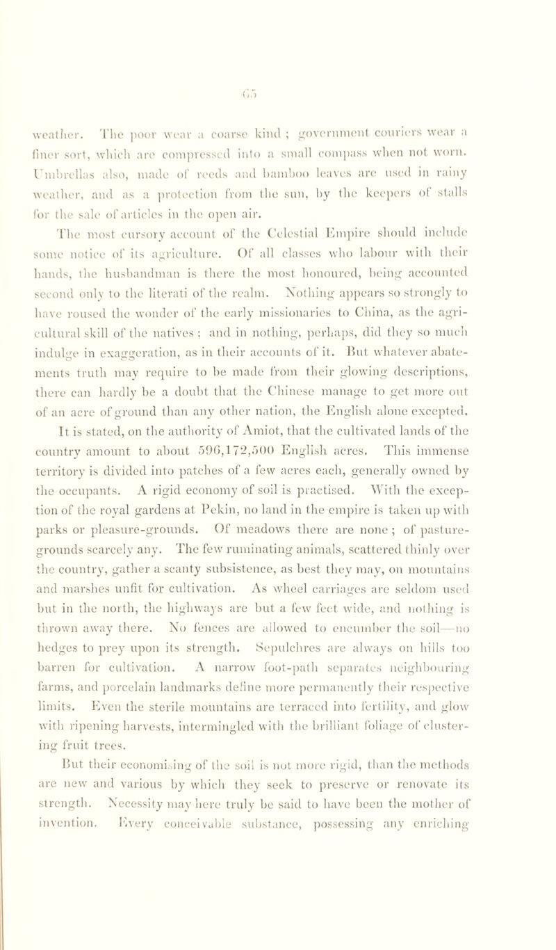 weather. The poor wear a coarse kind ; government couriers wear a finer sort, which are compressed into a small compass when not worn. Umbrellas also, made of reeds and bamboo leaves are used in rainy weather, and as a protection from the sun, by the keepers of stalls for the sale of articles in the open air. The most cursory account of the Celestial Empire should include some notice of its agriculture. Of all classes who labour with their hands, the husbandman is there the most honoured, being accounted second only to the literati of the realm. Nothing appears so strongly to have roused the wonder of the early missionaries to China, as the agri¬ cultural skill of the natives ; and in nothing, perhaps, did they so much indulge in exaggeration, as in their accounts of it. lint whatever abate¬ ments truth may require to be made from their glowing descriptions, there can hardly be a doubt that the Chinese manage to get more out of an acre of ground than any other nation, the English alone excepted. It is stated, on the authority of Amiot, that the cultivated lands of the country amount to about 590,172,500 English acres. This immense territory is divided into patches of a few acres each, generally owned by the occupants. A rigid economy of soil is practised. With the excep¬ tion of the royal gardens at Pekin, no land in the empire is taken up with parks or pleasure-grounds. Of meadows there are none ; of pasture- grounds scarcely any. The few ruminating animals, scattered thinly over the country, gather a scanty subsistence, as best they may, on mountains and marshes unfit for cultivation. As wheel carriages are seldom used but in the north, the highways are but a few feet wide, and nothing is thrown away there. No fences are allowed to encumber the soil—no hedges to prey upon its strength. Sepulchres are always on hills too barren for cultivation. A narrow foot-path separates neighbouring farms, and porcelain landmarks define more permanently their respective limits. Even the sterile mountains are terraced into fertility, and glow with ripening harvests, intermingled with the brilliant foliage of cluster¬ ing fruit trees. But their economising of the soil is not more rigid, than the methods are new and various by which they seek to preserve or renovate its strength. Necessity may here truly be said to have been the mother of invention. Every conceivable substance, possessing any enriching