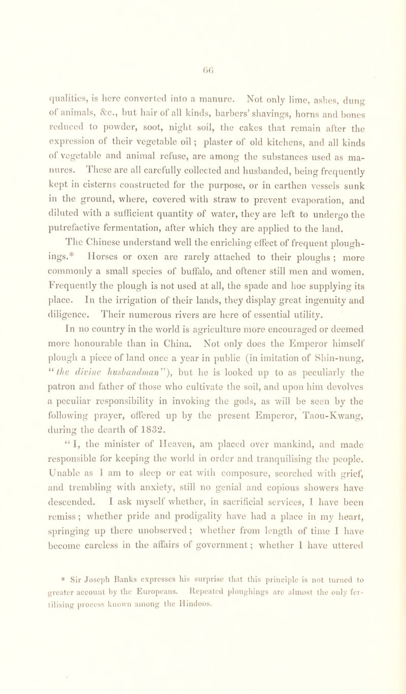 qualities, is here converted into a manure. Not only lime, ashes, duim of animals, &c., but hair of all kinds, barbers’shavings, horns and bones reduced to powder, soot, night soil, the cakes that remain after the expression of their vegetable oil; plaster of old kitchens, and all kinds of vegetable and animal refuse, are among the substances used as ma¬ nures. 1 hese are all carefully collected and husbanded, being frequently kept in cisterns constructed for the purpose, or in earthen vessels sunk in the ground, where, covered with straw to prevent evaporation, and diluted with a sufficient quantity of water, they are left to undergo the putrefactive fermentation, after which they are applied to the land. The Chinese understand well the enriching effect of frequent plough- ings.* Horses or oxen are rarely attached to their ploughs ; more commonly a small species of buffalo, and oftener still men and women. Frequently the plough is not used at all, the spade and hoe supplying its place. In the irrigation of their lands, they display great ingenuity and diligence. Their numerous rivers are here of essential utility. In no country in the world is agriculture more encouraged or deemed more honourable than in China. Not only does the Emperor himself plough a piece of land once a year in public (in imitation of Shin-nung, “the divine husbandman”), but lie is looked up to as peculiarly the patron and father of those who cultivate the soil, and upon him devolves a peculiar responsibility in invoking the gods, as will be seen by the following prayer, offered up by the present Emperor, Taou-Kwang, during the dearth of 1832. “ I, the minister of Heaven, am placed over mankind, and made responsible for keeping the world in order and tranquilising the people. Unable as 1 am to sleep or eat with composure, scorched with grief, and trembling with anxiety, still no genial and copious showers have descended. I ask myself whether, in sacrificial services, 1 have been remiss; whether pride and prodigality have had a place in my heart, springing up there unobserved; whether from length of time I have become careless in the affairs of government; whether 1 have uttered * Sir Joseph Banks expresses Iris surprise that this principle is not turned to greater account by the Europeans. Repeated plottghings are almost the only fer¬ tilising process known among the Hindoos.