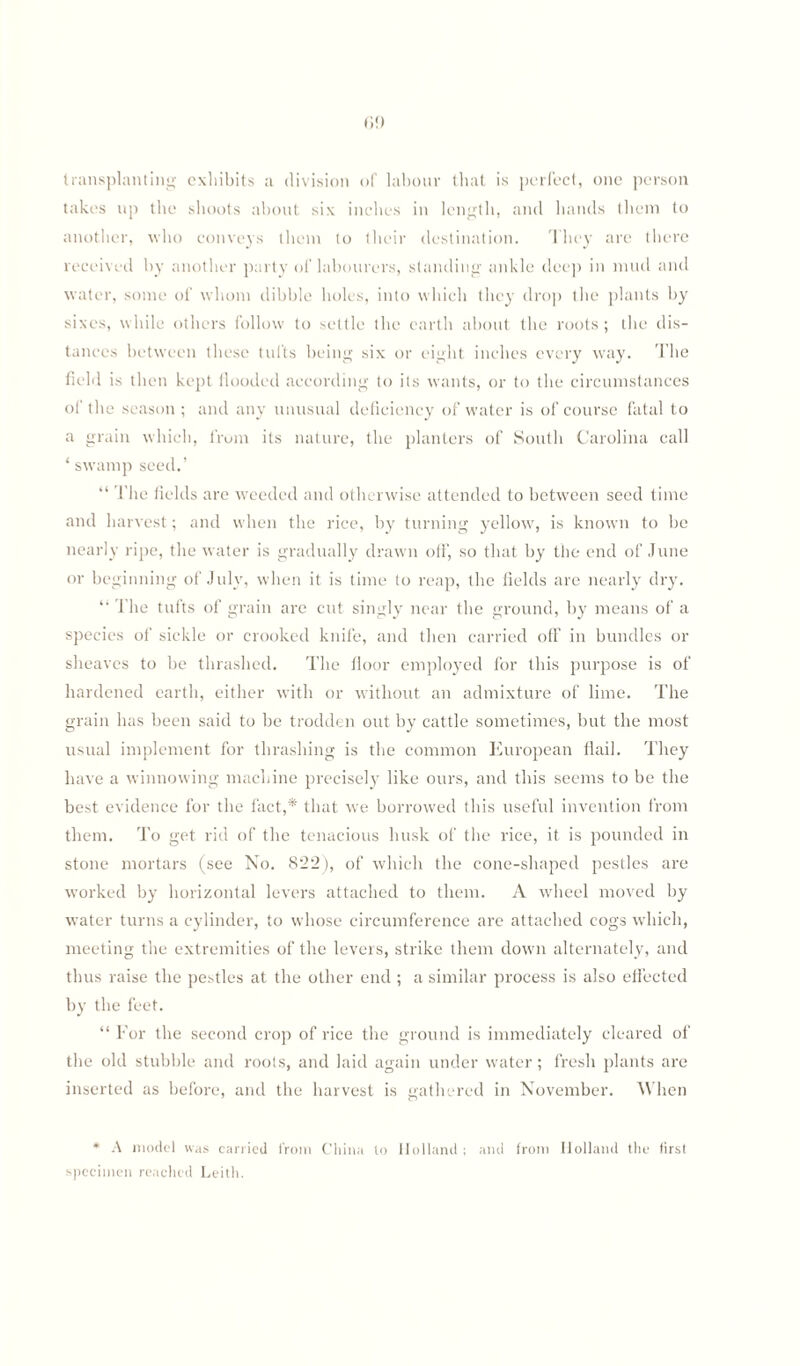 transplanting exhibits a division of labour that is perfect, one person takes up the shoots about six inches in length, and hands them to another, who conveys them to their destination. They are there received by another party of labourers, standing ankle deep in mud and water, some of whom dibble holes, into which they drop the plants by sixes, while others follow to settle the earth about tbe roots ; tbe dis¬ tances between these tufts being six or eight inches every way. The field is then kept flooded according to its wants, or to the circumstances of the season; and any unusual deficiency of water is of course fatal to a grain which, from its nature, the planters of South Carolina call ‘ swamp seed.’ “ The fields are weeded and otherwise attended to between seed time and harvest; and when the rice, by turning yellow, is known to be nearly ripe, the water is gradually drawn off, so that by the end of June or beginning of July, when it is time to reap, the fields are nearly dry. ‘‘ The tufts of grain are cut singly near the ground, by means of a species of sickle or crooked knife, and then carried off in bundles or sheaves to be thrashed. The floor employed for this purpose is of hardened earth, either with or without an admixture of lime. The grain has been said to be trodden out by cattle sometimes, but the most usual implement for thrashing is the common European flail. They have a winnowing machine precisely like ours, and this seems to be the best evidence for the fact,* that we borrowed ibis useful invention from them. To get rid of the tenacious husk of the rice, it is pounded in stone mortars (see No. 822 ), of which the cone-shaped pestles are worked by horizontal levers attached to them. A wheel moved by water turns a cylinder, to whose circumference are attached cogs which, meeting the extremities of the levers, strike them down alternately, and thus raise the pestles at the other end ; a similar process is also effected by tbe feet. “ For the second crop of rice the ground is immediately cleared of the old stubble and roots, and laid again under water; fresh plants are inserted as before, and the harvest is gathered in November. When * A model was carried from China to Holland ; and from Holland the first specimen reached Leith.