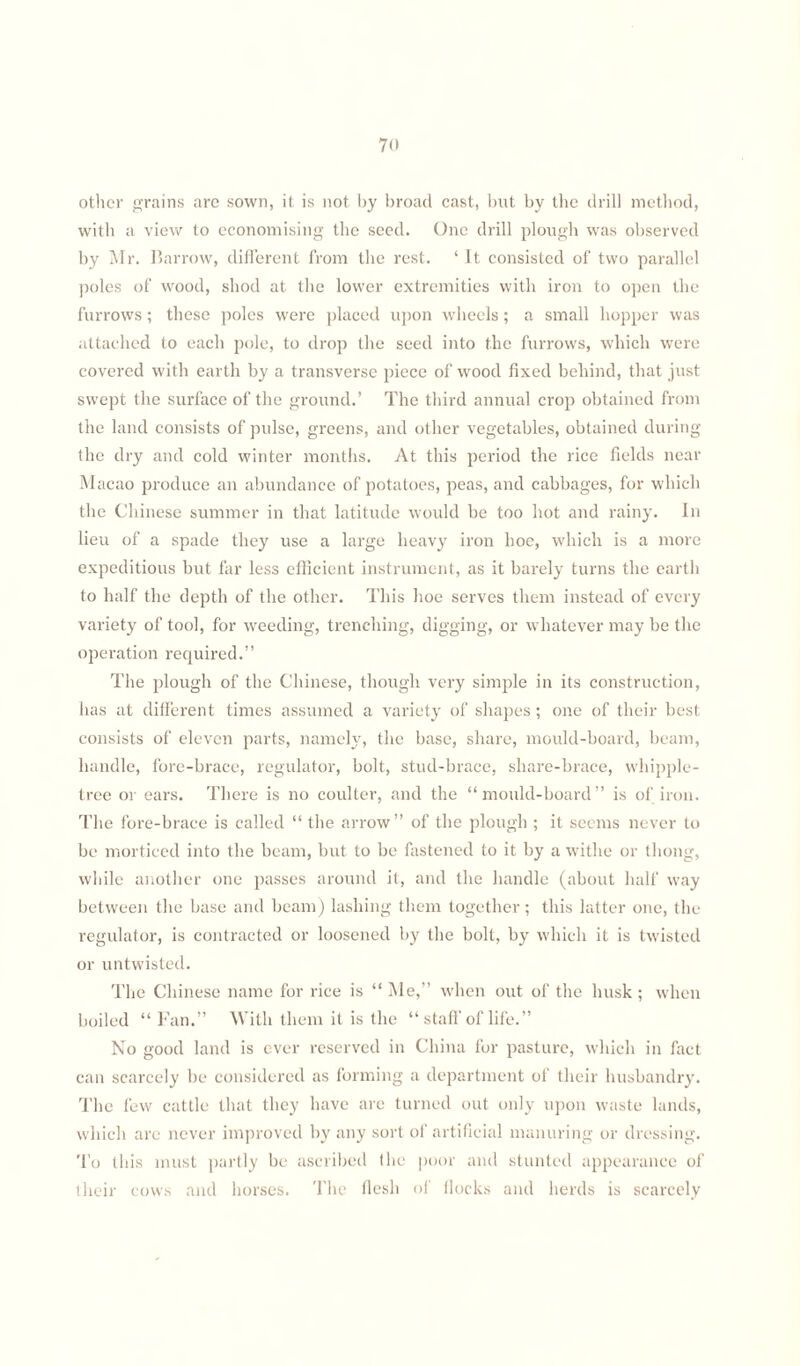 70 other grains are sown, it is not by broad cast, but by the drill method, with a view to economising the seed. One drill plough was observed by Mr. Harrow, different from the rest. ‘ It consisted of two parallel poles of wood, shod at the lower extremities with iron to open the furrows; these poles were placed upon wheels; a small hopper was attached to each pole, to drop the seed into the furrows, which were covered with earth by a transverse piece of wood fixed behind, that just swept the surface of the ground.’ The third annual crop obtained from the land consists of pulse, greens, and other vegetables, obtained during the dry and cold winter months. At this period the rice fields near Macao produce an abundance of potatoes, peas, and cabbages, for which the Chinese summer in that latitude would be too hot and rainy. In lieu of a spade they use a large heavy iron hoe, which is a more expeditious but far less efficient instrument, as it barely turns the earth to half the depth of the other. This hoe serves them instead of every variety of tool, for weeding, trenching, digging, or whatever may be the operation required.” The plough of the Chinese, though very simple in its construction, has at different times assumed a variety of shapes ; one of their best consists of eleven parts, namely, the base, share, mould-board, beam, handle, fore-brace, regulator, bolt, stud-brace, share-brace, whipple- tree or ears. There is no coulter, and the “mould-board” is of iron. The fore-brace is called “ the arrow” of the plough ; it seems never to be morticed into the beam, but to be fastened to it by a withe or thong, while another one passes around it, and the handle (about half way between the base and beam) lashing them together; this latter one, the regulator, is contracted or loosened by the bolt, by which it is twisted or untwisted. The Chinese name for rice is “ Me,” when out of the husk; when boiled “ Fan.” With them it is the “ staff of life.” No good land is ever reserved in China for pasture, which in fact can scarcely be considered as forming a department of their husbandry. The few cattle that they have are turned out only upon waste lands, which are never improved by any sort of artificial manuring or dressing. To this must partly be ascribed (lie poor and stunted appearance of their cows and horses. The flesh of flocks and herds is scarcely