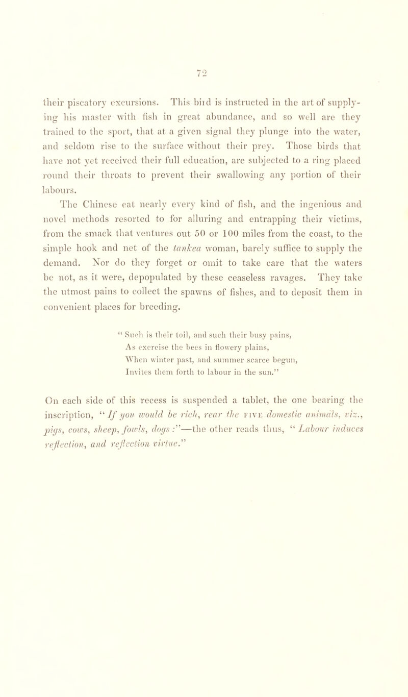 their piscatory excursions. This bird is instructed in the art of supply¬ ing his master with fish in great abundance, and so well arc they trained to the sport, that at a given signal they plunge into the water, and seldom rise to the surface without their prey. Those birds that have not yet received their full education, are subjected to a ring placed round their throats to prevent their swallowing any portion of their labours. The Chinese eat nearly every kind of fish, and the ingenious and novel methods resorted to for alluring and entrapping their victims, from the smack that ventures out 50 or 100 miles from the coast, to the simple hook and net of the tanked woman, barely suffice to supply the demand. Nor do they forget or omit to take care that the waters be not, as it were, depopulated by these ceaseless ravages. They take the utmost pains to collect the spawns of fishes, and to deposit them in convenient places for breeding. “ Such is their toil, and such their busy pains, As exercise the bees in flowery plains, When winter past, and summer scarce begun, Invites them forth to labour in the sun.” On each side of this recess is suspended a tablet, the one bearing the inscription, “ If you would be rich, rear the five domestic animals, viz., pigs, cows, sheep, fowls, dogs:—the other reads thus, “ Labour induces refection, and refection virtue.”