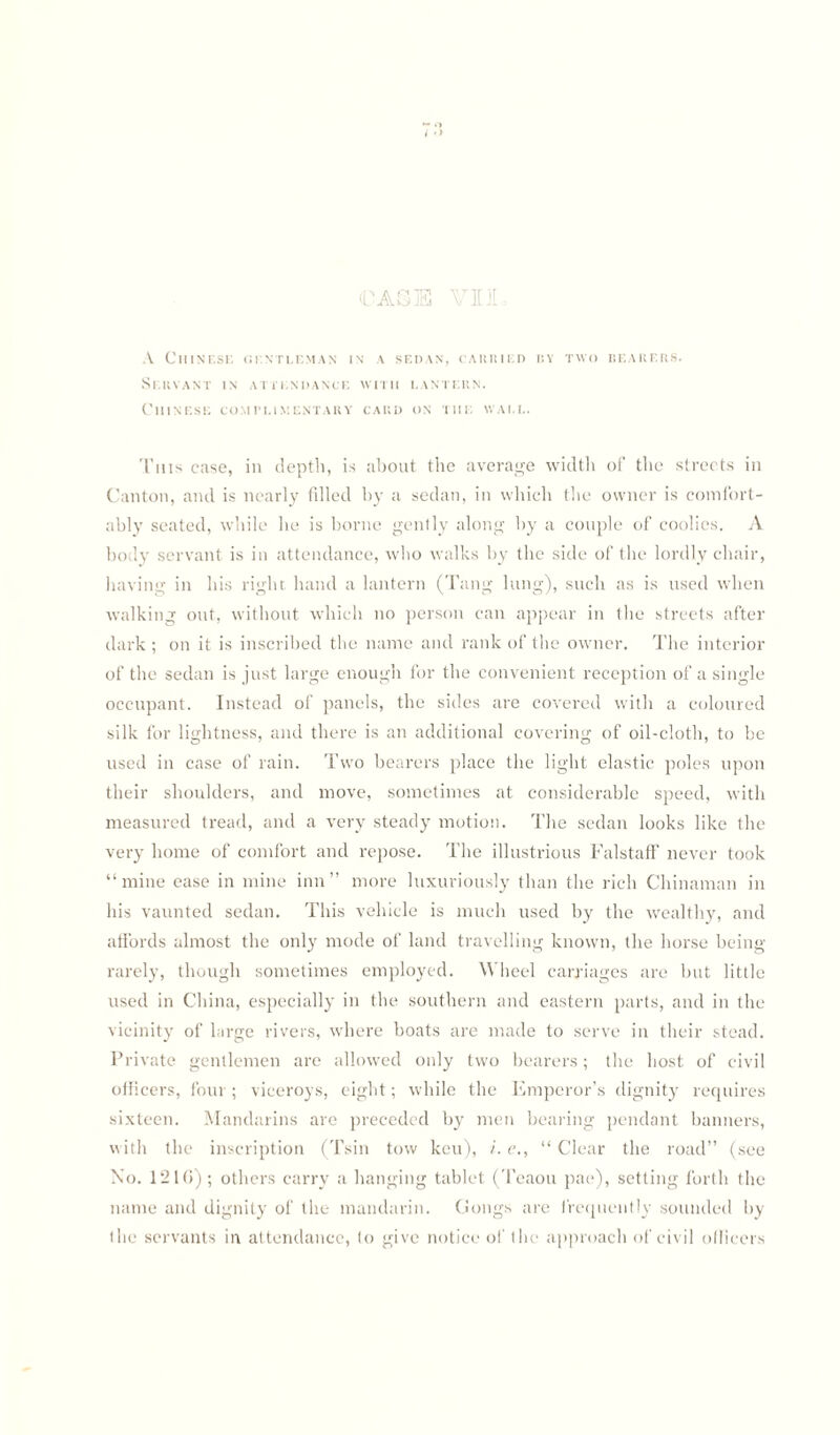 CASE VII A Chinese gentleman in a sedan, carried by two bearers. Servant in attendance with lantern. Chinese complimentary card on the wall. This case, in depth, is about the average width of the streets in Canton, and is nearly filled by a sedan, in which the owner is comfort¬ ably seated, while he is borne gently along by a couple of coolies. A body servant is in attendance, who walks by the side of the lordly chair, having in his right hand a lantern (Tang lung), such as is used when walking out, without which no person can appear in the streets after dark ; on it is inscribed the name and rank of the owner. The interior of the sedan is just large enough for the convenient reception of a single occupant. Instead of panels, the sides are covered with a coloured silk for lightness, and there is an additional covering of oil-cloth, to be used in case of rain. Two bearers place the light elastic poles upon their shoulders, and move, sometimes at considerable speed, with measured tread, and a very steady motion. The sedan looks like the very home of comfort and repose. The illustrious FalstafF never took “mine ease in mine inn” more luxuriously than the rich Chinaman in his vaunted sedan. This vehicle is much used by the wealthy, and affords almost the only mode of land travelling known, the horse being rarely, though sometimes employed. Wheel carriages are but little used in China, especially in the southern and eastern parts, and in the vicinity of large rivers, where boats are made to serve in their stead. Private gentlemen are allowed only two bearers; the host of civil officers, four ; viceroys, eight; while the Emperor’s dignity requires sixteen. Mandarins are preceded by men bearing pendant banners, with the inscription (Tsin tow keu), i. e., “ Clear the road” (see No. 121G) ; others carry a hanging tablet (Teaou pae), setting forth the name and dignity of the mandarin. Gongs are frequently sounded by the servants in attendance, to give notice of the approach of civil officers