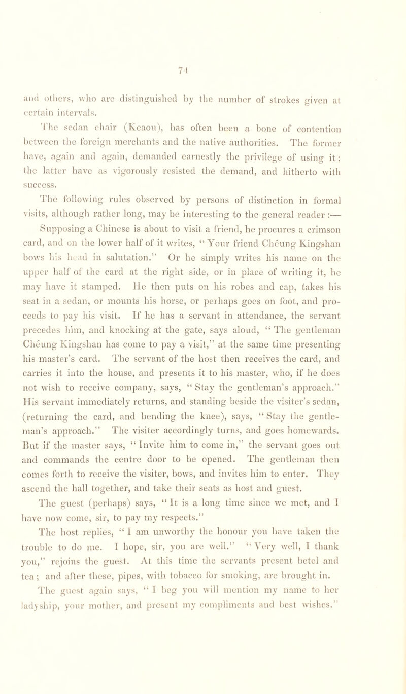 74 and others, who arc distinguished by the number of strokes given at certain intervals. The sedan chair (Keaou), lias often been a bone of contention between the foreign merchants and the native authorities. The former have, again and again, demanded earnestly the privilege of using it; the latter have as vigorously resisted the demand, and hitherto with success. The following rules observed by persons of distinction in formal visits, although rather long, may be interesting to the general reader :— Supposing a Chinese is about to visit a friend, he procures a crimson card, and on the lower half of it writes, “ Your friend Cheung Kingshan bows his head in salutation.” Or he simply writes his name on the upper half of the card at the right side, or in place of writing it, he may have it stamped, lie then puts on his robes and cap, takes his seat in a sedan, or mounts his horse, or perhaps goes on foot, and pro¬ ceeds to pay his visit. If he has a servant in attendance, the servant precedes him, and knocking at the gate, says aloud, “ The gentleman Cheung Kingshan has come to pay a visit,” at the same time presenting his master’s card. The servant of the host then receives the card, and carries it into the house, and presents it to his master, who, if he does not wish to receive company, says, “ Stay the gentleman’s approach.” Ilis servant immediately returns, and standing beside the visiter’s sedan, (returning the card, and bending the knee), says, “ Stay the gentle¬ man’s approach.” The visiter accordingly turns, and goes homewards. But if the master says, “ Invite him to come in,” the servant goes out and commands the centre door to be opened. The gentleman then comes forth to receive the visiter, bows, and invites him to enter. They ascend the hall together, and take their seats as host and guest. The guest (perhaps) says, “It is a long time since we met, and I have now come, sir, to pay my respects.” The host replies, “ I am unworthy the honour you have taken the trouble to do me. I hope, sir, you arc well.” “ Very well, 1 thank you,” rejoins the guest. At this time the servants present betel and tea; and after these, pipes, with tobacco for smoking, are brought in. The guest again says, “ I beg you will mention my name to her ladyship, your mother, and present my compliments and best wishes.”