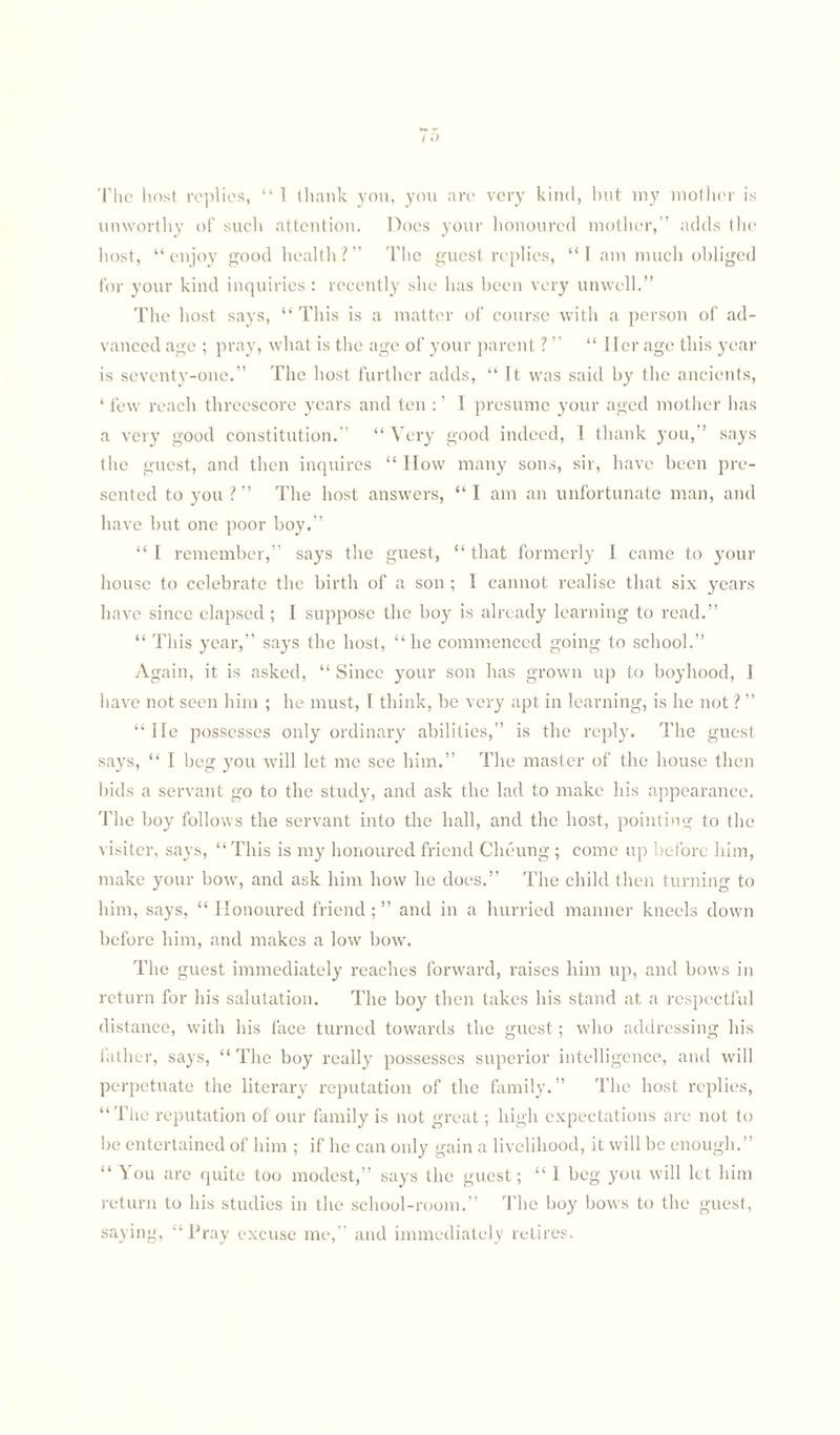 The host replies, “ 1 thank you, you arc very kind, but my mother is unworthy of such attention. Does your honoured mother,'' adds the host, “enjoy good health?” The guest replies, “1 am much obliged for your kind inquiries : recently she has been very unwell.” The host says, “ This is a matter of course with a person of ad¬ vanced age ; pray, what is the age of your parent ? ” “ Her age this year is seventy-one.” The host further adds, “ It was said by the ancients, ‘ few reach threescore years and ten : ’ I presume your aged mother has a very good constitution.” “ Very good indeed, I thank you,” says the guest, and then inquires “ How many sons, sir, have been pre¬ sented to you ? ” The host answers, “ I am an unfortunate man, and have but one poor boy.” “I remember,” says the guest, “that formerly 1 came to your house to celebrate the birth of a son ; I cannot realise that six years have since elapsed; I suppose the boy is already learning to read.” “ This year,” says the host, “ he commenced going to school.” Again, it is asked, “ Since your son has grown up to boyhood, I have not seen him ; he must, I think, be very apt in learning, is he not ? ” “ lie possesses only ordinary abilities,” is the reply. The guest says, “ I beg you will let me see him.” The master of the house then bids a servant go to the study, and ask the lad to make his appearance. The boy follows the servant into the ball, and the host, pointing to the visiter, says, “ This is my honoured friend Cheung ; come up before him, make your bow, and ask him how he does.” The child then turning to him, says, “ Honoured friend; ” and in a hurried manner kneels down before him, and makes a low bow. The guest immediately reaches forward, raises him up, and bows in return for his salutation. The boy then takes bis stand at a respectful distance, with his face turned towards the guest; who addressing his father, says, “The boy really possesses superior intelligence, and will perpetuate the literary reputation of the family.” The host replies, “ The reputation of our family is not great; high expectations are not to be entertained of him ; if he can only gain a livelihood, it will be enough.” “ You are quite too modest,” says the guest; “ I beg you will let him return to his studies in the school-room.” The boy bows to the guest, saying, “Pray excuse me,” and immediately retires.