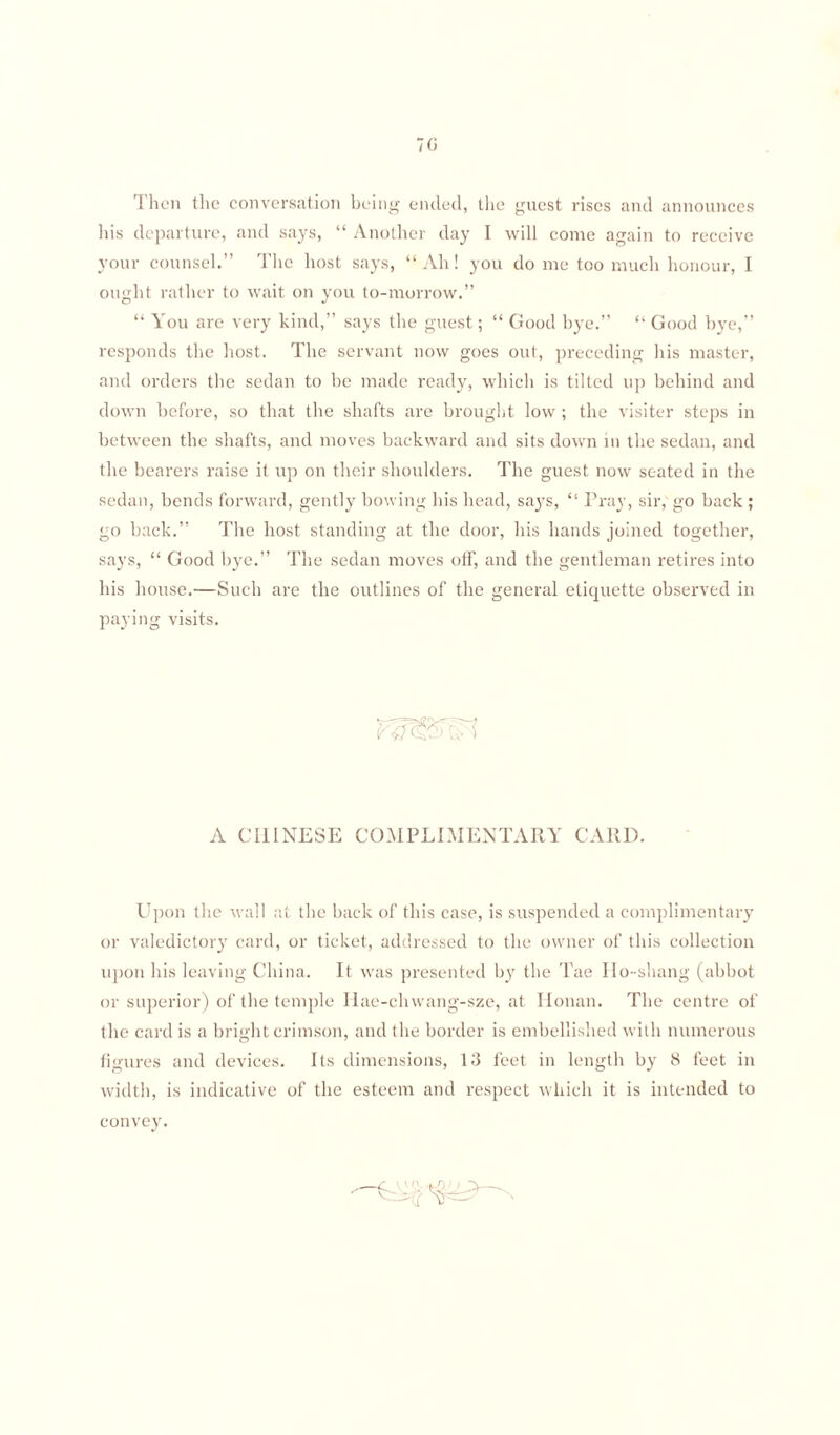 70 '1 lien the conversation being ended, the guest rises and announces his departure, and says, “ Another day I will come again to receive your counsel.” The host says, “Ah! you do me too much honour, I ought rather to wait on you to-morrow.” “ You are very kind,” says the guest; “ Good bye.” “ Good bye,” responds the host. The servant now goes out, preceding his master, and orders the sedan to be made ready, which is tilted up behind and down before, so that the shafts are brought low ; the visiter steps in between the shafts, and moves backward and sits down in the sedan, and the bearers raise it up on their shoulders. The guest now seated in the sedan, bends forward, gently bowing his head, says, “ Pray, sir, go back ; go back.” The host standing at the door, his hands joined together, says, “ Good bye.” The sedan moves off, and the gentleman retires into his house.—Such are the outlines of the general etiquette observed in paying visits. A CHINESE COMPLIMENTARY CARD. Upon the wall at the back of this case, is suspended a complimentary or valedictory card, or ticket, addressed to the owner of this collection upon his leaving China. It was presented by the Tae Ho-shang (abbot or superior) of the temple Iiae-chwang-sze, at Ilonan. The centre of the card is a bright crimson, and the border is embellished with numerous figures and devices. Its dimensions, 13 feet in length by 8 feet in width, is indicative of the esteem and respect which it is intended to convey.