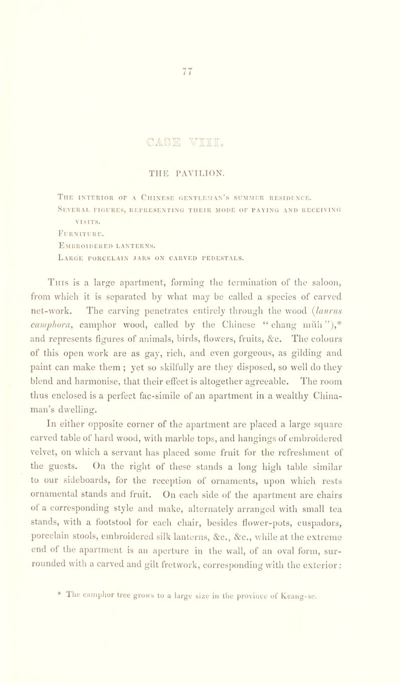 / i CASE VIII. THE PAVILION. The interior of a Chinese gentleman’s summer residence. Several figures, representing their mode of paying and receiving visits. Furniture. Embroidered lanterns. Large porcelain jars on carved pedestals. This is a large apartment, forming the termination of the saloon, from which it is separated by what may be called a species of carved net-work. The carving penetrates entirely through the wood (Iannis camphora, camphor wood, called by the Chinese “cliang mull ),f and represents figures of animals, birds, flowers, fruits, &c. The colours of this open work are as gay, rich, and even gorgeous, as gilding and paint can make them ; yet so skilfully are they disposed, so well do they blend and harmonise, that their effect is altogether agreeable. The room thus enclosed is a perfect fac-simile of an apartment in a wealthy China¬ man’s dwelling. In either opposite corner of the apartment are placed a large square carved table of hard wood, with marble tops, and hangings of embroidered velvet, on which a servant has placed some fruit for the refreshment of the guests. On the right of these stands a long high table similar to our sideboards, for the reception of ornaments, upon which rests ornamental stands and fruit. On each side of the apartment are chairs ot a corresponding style and make, alternately arranged with small tea stands, with a footstool for each chair, besides flower-pots, cuspadors, porcelain stools, embroidered silk lanterns, Src., &c., while at the extreme end of the apartment is an aperture in the wall, of an oval form, sur¬ rounded with a carved and gilt fretwork, corresponding with the exterior: * The camphor tree grows to a large size in the province of K.eang-se.
