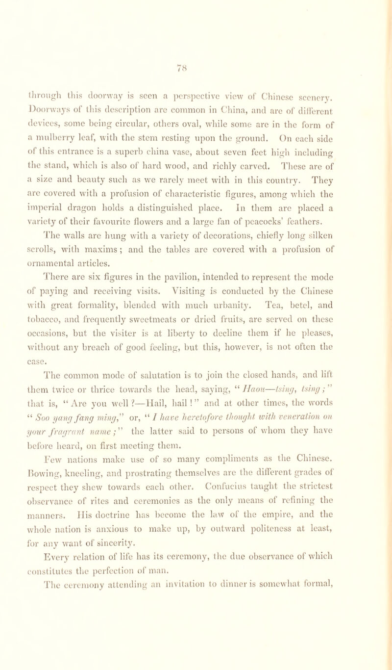 through this doorway is seen a perspective view of Chinese scenery. Doorways of this description are common in China, and are of different devices, some being circular, others oval, while some are in the form of a mulberry leaf, with the stem resting upon the ground. On each side of this entrance is a superb china vase, about seven feet high including the stand, which is also of hard wood, and richly carved. These are of a size and beauty such as we rarely meet with in this country. They are covered with a profusion of characteristic figures, among which the imperial dragon holds a distinguished place. In them are placed a variety of their favourite flowers and a large fan of peacocks’ feathers. The walls are hung with a variety of decorations, chiefly long silken scrolls, with maxims ; and the tables are covered with a profusion of ornamental articles. There are six figures in the pavilion, intended to represent the mode of paying and receiving visits. Visiting is conducted by the Chinese with great formality, blended with much urbanity. Tea, betel, and tobacco, and frequently sweetmeats or dried fruits, are served on these occasions, but the visiter is at liberty to decline them if he pleases, without any breach of good feeling, but this, however, is not often the case. The common mode of salutation is to join the closed hands, and lift them twice or thrice towards the head, saying, “ Jfaou—tsing, tsing that is, “ Are you well ?—Hail, hail ! ” and at other times, the words “ Soo yang fang ming,” or, “ / have heretofore thought with veneration on your fragrant name; the latter said to persons of whom they have before heard, on first meeting them. Few nations make use of so many compliments as the Chinese. Bowing, kneeling, and prostrating themselves are the different grades of respect they shew towards each other. Confucius taught the strictest observance of rites and ceremonies as the only means of refining the manners. 11 is doctrine has become the law of the empire, and the whole nation is anxious to make up, by outward politeness at least, for any want of sincerity. Every relation of life has its ceremony, the due observance of which constitutes the perfection of man. The ceremony attending an invitation to dinner is somewhat formal,