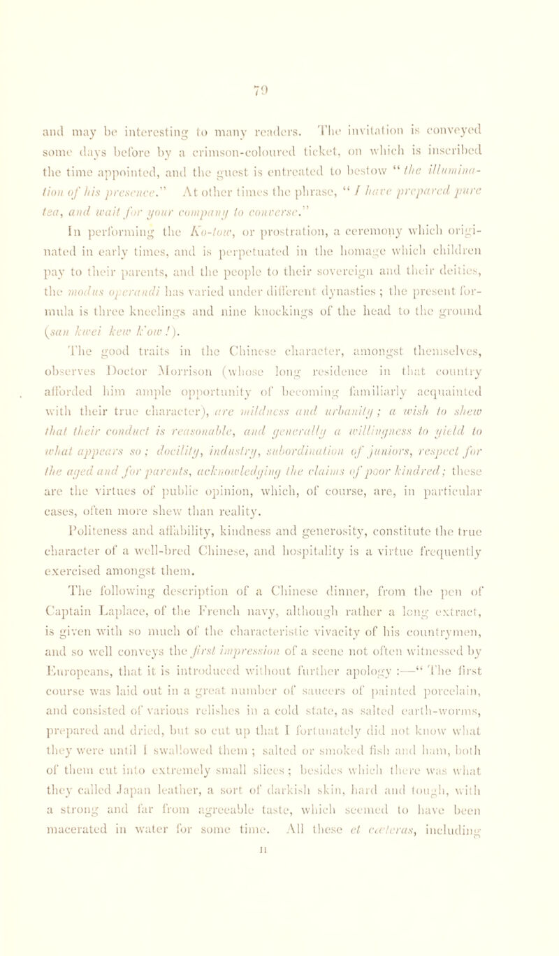 70 and may be interesting to many readers. The invitation is conveyed some days before by a crimson-coloured ticket, on which is inscribed the time appointed, and the guest is entreated to bestow “ the illumina¬ tion of his presence. At other times the phrase, “ I have prepared pure tea, and wait for your company to converse.” In performing the Ko-tow, or prostration, a ceremony which origi¬ nated in early times, and is perpetuated in the homage which children pay to their parents, and the people to their sovereign and their deities, the modus operandi has varied under different dynasties ; the present for¬ mula is three kneelings and nine knockings of the head to the ground (san kwei hew k'ow !). The good traits in the Chinese character, amongst themselves, observes Doctor Morrison (whose long residence in that country afforded him ample opportunity of becoming familiarly acquainted with their true character), are mildness and urbanity; a wish to shew that their conduct is reasonable, and generally a willingness to yield to what appears so; docility, industry, subordination of juniors, respect for the aged and for parents, acknowledging the claims of poor kindred; these are the virtues of public opinion, which, of course, are, in particular cases, often more shew than reality. Politeness and affability, kindness and generosity, constitute the true character of a well-bred Chinese, and hospitality is a virtue frequently exercised amongst them. The following description of a Chinese dinner, from the pen of Captain Laplace, of the French navy, although rather a long extract, is given with so much of the characteristic vivacity of his countrymen, and so well conveys the first impression of a scene not often witnessed by Europeans, that it is introduced without further apology :—“ The first course was laid out in a great number of saucers of painted porcelain, and consisted of various relishes in a cold state, as salted earth-worms, prepared and dried, but so cut up that I fortunately did not know what they were until 1 swallowed them ; salted or smoked fish and ham, both of them cut into extremely small slices; besides which there was what they called Japan leather, a sort of darkish skin, hard and tough, with a strong and far from agreeable taste, which seemed to have been macerated in water for some time. All these el cceteras, includin'1' n